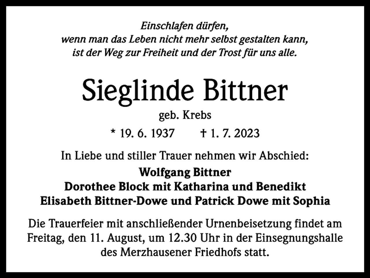 <p>Einschlafen dürfen,<br />wenn man das Leben nicht mehr selbst gestalten kann,<br />ist der Weg zur Freiheit und der Trost für uns alle.</p><p>Sieglinde Bittner<br />geb. Krebs<br />* 19. 6. 1937 † 1. 7. 2023</p><p>In Liebe und stiller Trauer nehmen wir Abschied:<br />Wolfgang Bittner<br />Dorothee Block mit Katharina und Benedikt<br />Elisabeth Bittner-Dowe und Patrick Dowe mit Sophia<br />Die Trauerfeier mit anschließender Urnenbeisetzung findet am<br />Freitag, den 11. August, um 12.30 Uhr in der Einsegnungshalle<br />des Merzhausener Friedhofs statt.</p>