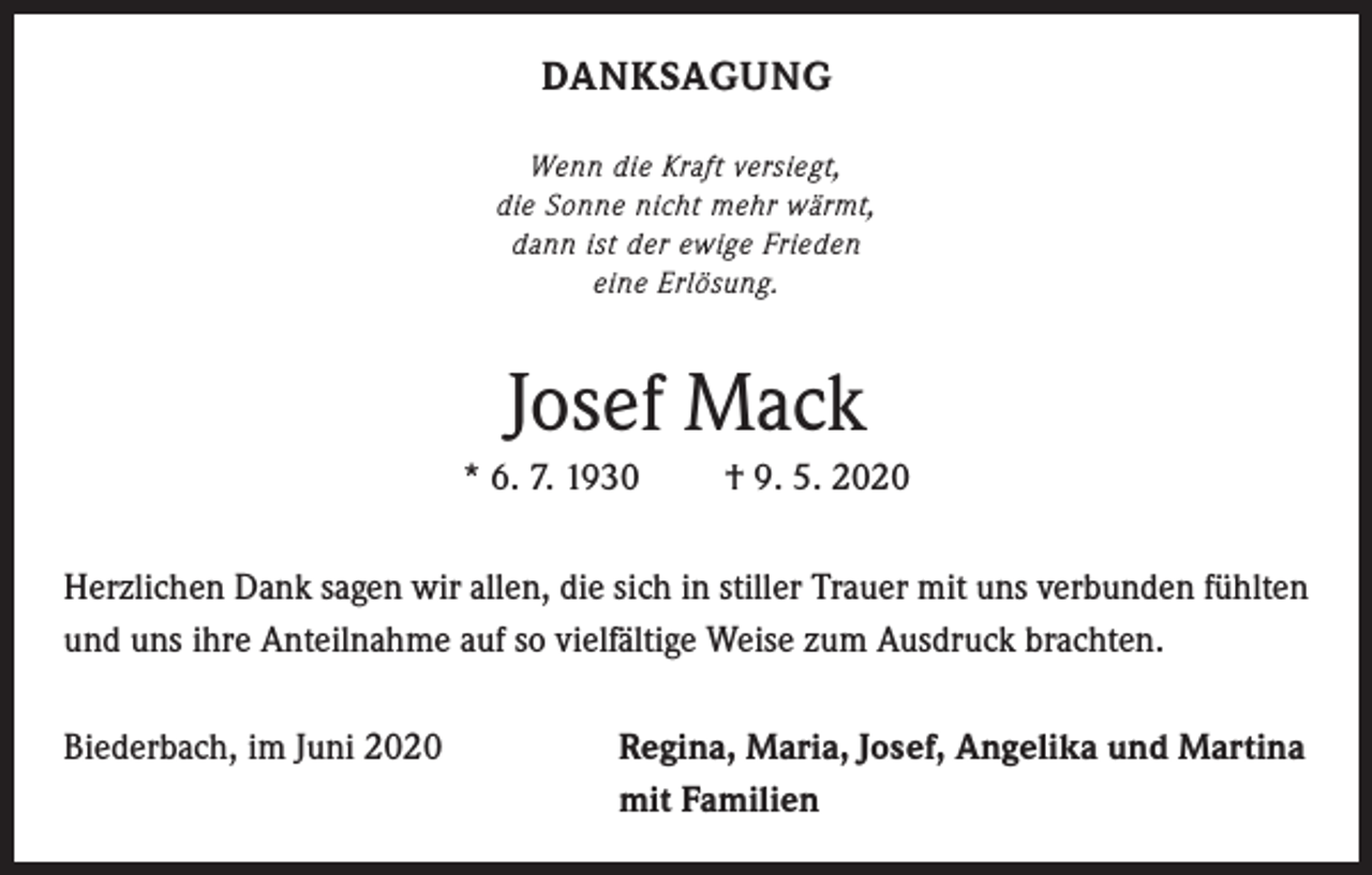 <p>DANKSAGUNG<br />Wenn die Kraft versiegt,<br />die Sonne nicht mehr wärmt,<br />dann ist der ewige Frieden<br />eine Erlösung.</p><p>Josef Mack<br />* 6. 7. 1930</p><p>† 9. 5. 2020</p><p>Herzlichen Dank sagen wir allen, die sich in stiller Trauer mit uns verbunden fühlten<br />und uns ihre Anteilnahme auf so vielfältige Weise zum Ausdruck brachten.<br />Biederbach, im Juni 2020</p><p>egina, Maria, Josef, Angelika und Martina<br />R<br />mit Familien</p>