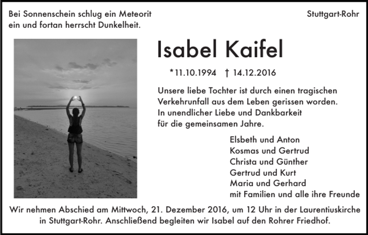 <p>Bei Sonnenschein schlug ein Meteorit<br />ein und fortan herrscht Dunkelheit.</p><p>Stuttgart-Rohr</p><p>Isabel Kaifel<br />*11.10.1994 † 14.12.2016<br />Unsere liebe Tochter ist durch einen tragischen<br />Verkehrunfall aus dem Leben gerissen worden.<br />In unendlicher Liebe und Dankbarkeit<br />für die gemeinsamen Jahre.<br />Elsbeth und Anton<br />Kosmas und Gertrud<br />Christa und Günther<br />Gertrud und Kurt<br />Maria und Gerhard<br />mit Familien und alle ihre Freunde<br />Wir nehmen Abschied am Mittwoch, 21. Dezember 2016, um 12 Uhr in der Laurentiuskirche<br />in Stuttgart-Rohr. Anschließend begleiten wir Isabel auf den Rohrer Friedhof.</p>