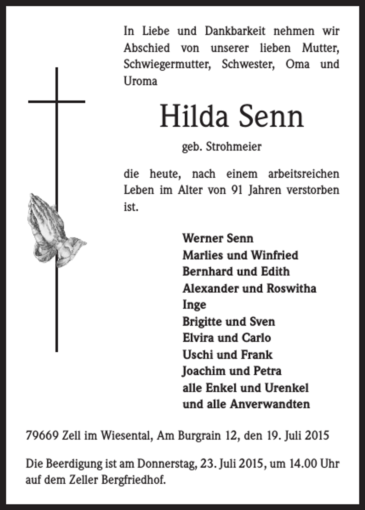 <p>In Liebe und Dankbarkeit nehmen wir<br />Abschied von unserer lieben Mutter,<br />Schwiegermutter, Schwester, Oma und<br />Uroma</p><p>Hilda Senn<br />geb. Strohmeier<br />die heute, nach einem arbeitsreichen<br />Leben im Alter von 91 Jahren verstorben<br />ist.<br />Werner Senn<br />Marlies und Winfried<br />Bernhard und Edith<br />Alexander und Roswitha<br />Inge<br />Brigitte und Sven<br />Elvira und Carlo<br />Uschi und Frank<br />Joachim und Petra<br />alle Enkel und Urenkel<br />und alle Anverwandten<br />79669 Zell im Wiesental, Am Burgrain 12, den 19. Juli 2015<br />Die Beerdigung ist am Donnerstag, 23. Juli 2015, um 14.00 Uhr<br />auf dem Zeller Bergfriedhof.</p>