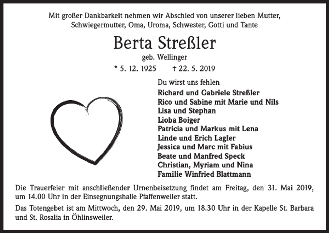 <p>Mit großer Dankbarkeit nehmen wir Abschied von unserer lieben Mutter,<br />Schwiegermutter, Oma, Uroma, Schwester, Gotti und Tante</p><p>Berta Streßler<br />geb. Wellinger<br />* 5. 12. 1925 † 22. 5. 2019</p><p>Du wirst uns fehlen<br />Richard und Gabriele Streßler<br />Rico und Sabine mit Marie und Nils<br />Lisa und Stephan<br />Lioba Boiger<br />Patricia und Markus mit Lena<br />Linde und Erich Lagler<br />Jessica und Marc mit Fabius<br />Beate und Manfred Speck<br />Christian, Myriam und Nina<br />Familie Winfried Blattmann<br />Die Trauerfeier mit anschließender Urnenbeisetzung findet am Freitag, den 31. Mai 2019,<br />um 14.00 Uhr in der Einsegnungshalle Pfaffenweiler statt.<br />Das Totengebet ist am Mittwoch, den 29. Mai 2019, um 18.30 Uhr in der Kapelle St. Barbara<br />und St. Rosalia in Öhlinsweiler.</p>