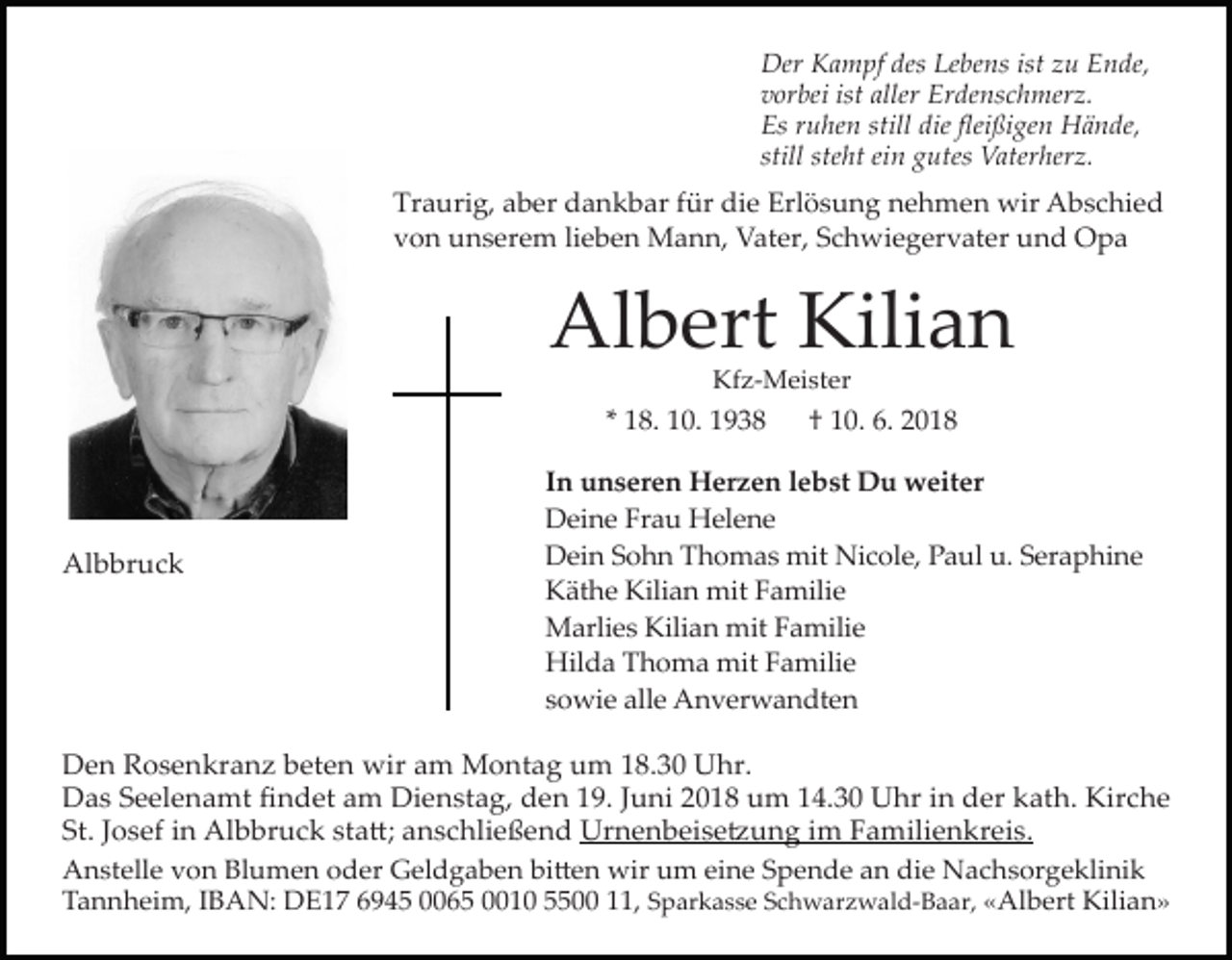 <p>Der Kampf des Lebens ist zu Ende,<br />vorbei ist aller Erdenschmerz.<br />Es ruhen still die fleißigen Hände,<br />still steht ein gutes Vaterherz.</p><p>Traurig, aber dankbar für die Erlösung nehmen wir Abschied<br />von unserem lieben Mann, Vater, Schwiegervater und Opa</p><p>Albert Kilian<br />Kfz-Meister</p><p>* 18. 10. 1938</p><p>Albbruck</p><p>† 10. 6. 2018</p><p>In unseren Herzen lebst Du weiter<br />Deine Frau Helene<br />Dein Sohn Thomas mit Nicole, Paul u. Seraphine<br />Käthe Kilian mit Familie<br />Marlies Kilian mit Familie<br />Hilda Thoma mit Familie<br />sowie alle Anverwandten</p><p>Den Rosenkranz beten wir am Montag um 18.30 Uhr.<br />Das Seelenamt findet am Dienstag, den 19. Juni 2018 um 14.30 Uhr in der kath. Kirche<br />St. Josef in Albbruck sta�; anschließend Urnenbeise�ung im Familienkreis.<br />Anstelle von Blumen oder Geldgaben bi�en wir um eine Spende an die Nachsorgeklinik<br />Tannheim, IBAN: DE17 6945 0065 0010 5500 11, Sparkasse Schwarzwald-Baar, «Albert Kilian»</p>