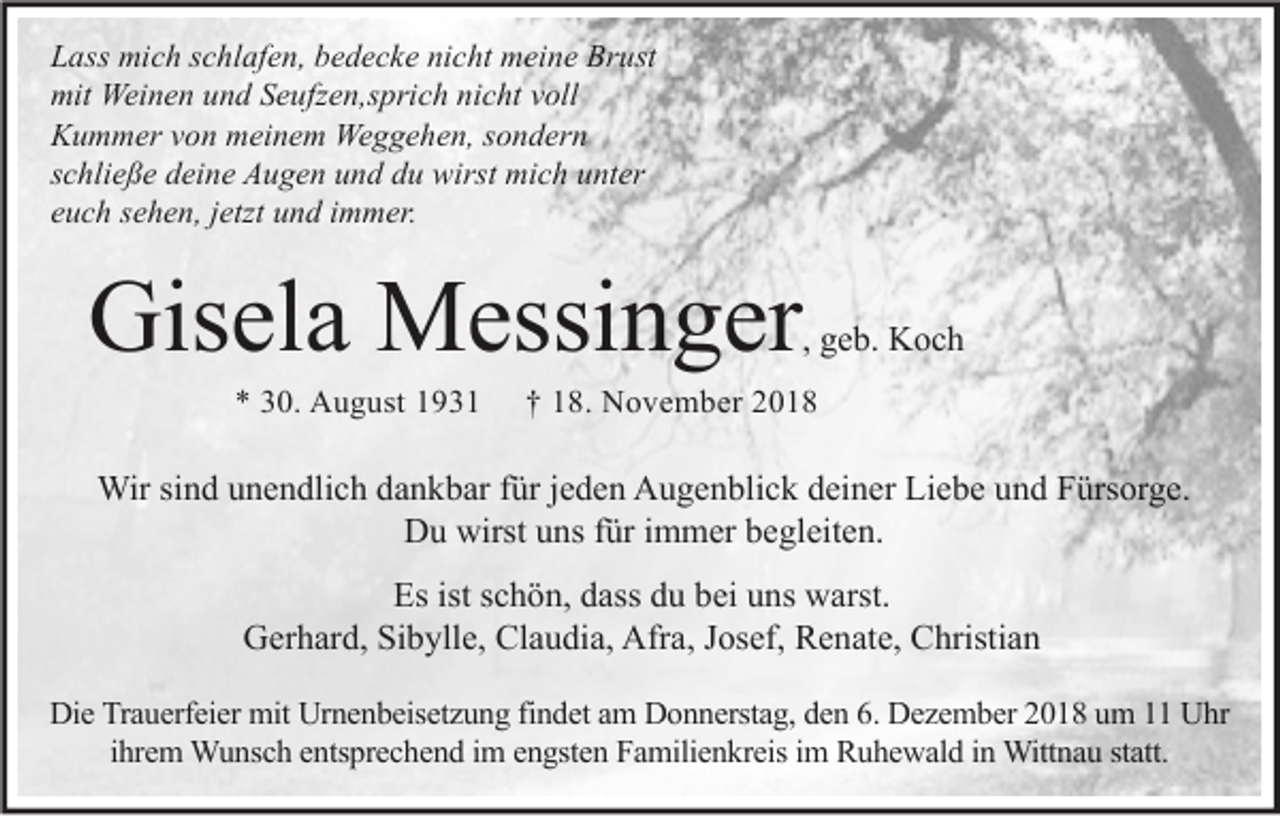 <p>Lass mich schlafen, bedecke nicht meine Brust<br />mit Weinen und Seufzen,sprich nicht voll<br />Kummer von meinem Weggehen, sondern<br />schließe deine Augen und du wirst mich unter<br />euch sehen, jetzt und immer.</p><p>Gisela Messinger</p><p>, geb. Koch</p><p>* 30. August 1931</p><p>† 18. November 2018</p><p>Wir sind unendlich dankbar für jeden Augenblick deiner Liebe und Fürsorge.<br />Du wirst uns für immer begleiten.<br />Es ist schön, dass du bei uns warst.<br />Gerhard, Sibylle, Claudia, Afra, Josef, Renate, Christian<br />Die Trauerfeier mit Urnenbeisetzung findet am Donnerstag, den 6. Dezember 2018 um 11 Uhr<br />ihrem Wunsch entsprechend im engsten Familienkreis im Ruhewald in Wittnau statt.</p>