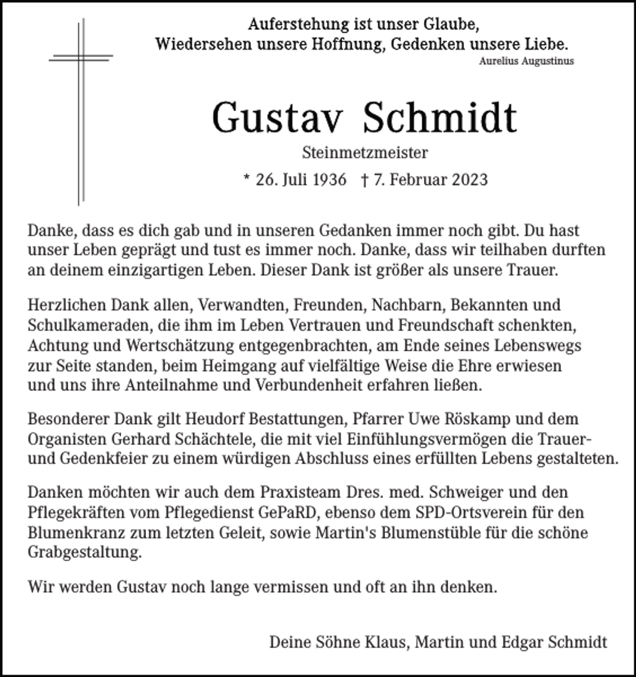 <p>Aurelius Augustinus</p><p>Steinmetzmeister<br />* 26. Juli 1936 † 7. Februar 2023<br />Danke, dass es dich gab und in unseren Gedanken immer noch gibt. Du hast<br />unser Leben geprägt und tust es immer noch. Danke, dass wir teilhaben durften<br />an deinem einzigartigen Leben. Dieser Dank ist größer als unsere Trauer.<br />Herzlichen Dank allen, Verwandten, Freunden, Nachbarn, Bekannten und<br />Schulkameraden, die ihm im Leben Vertrauen und Freundschaft schenkten,<br />Achtung und Wertschätzung entgegenbrachten, am Ende seines Lebenswegs<br />zur Seite standen, beim Heimgang auf vielfältige Weise die Ehre erwiesen<br />und uns ihre Anteilnahme und Verbundenheit erfahren ließen.<br />Besonderer Dank gilt Heudorf Bestattungen, Pfarrer Uwe Röskamp und dem<br />Organisten Gerhard Schächtele, die mit viel Einfühlungsvermögen die Trauerund Gedenkfeier zu einem würdigen Abschluss eines erfüllten Lebens gestalteten.<br />Danken möchten wir auch dem Praxisteam Dres. med. Schweiger und den<br />Pflegekräften vom Pflegedienst GePaRD, ebenso dem SPD-Ortsverein für den<br />Blumenkranz zum letzten Geleit, sowie Martin's Blumenstüble für die schöne<br />Grabgestaltung.<br />Wir werden Gustav noch lange vermissen und oft an ihn denken.<br />Deine Söhne Klaus, Martin und Edgar Schmidt</p>