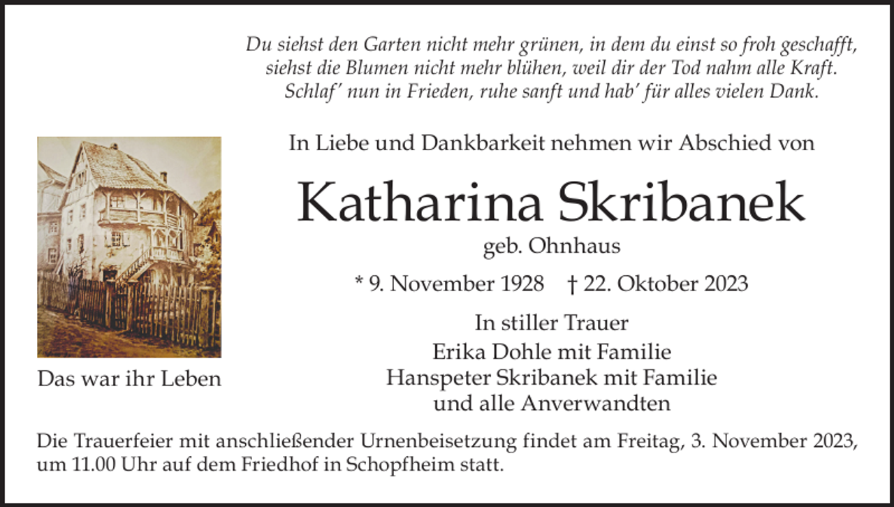 <p>Du siehst den Garten nicht mehr grünen, in dem du einst so froh geschafft,<br />siehst die Blumen nicht mehr blühen, weil dir der Tod nahm alle Kraft.<br />Schlaf ’ nun in Frieden, ruhe sanft und hab’ für alles vielen Dank.</p><p>In Liebe und Dankbarkeit nehmen wir Abschied von</p><p>Katharina Skribanek<br />geb. Ohnhaus</p><p>* 9. November 1928 † 22. Oktober 2023</p><p>Das war ihr Leben</p><p>In stiller Trauer<br />Erika Dohle mit Familie<br />Hanspeter Skribanek mit Familie<br />und alle Anverwandten</p><p>Die Trauerfeier mit anschließender Urnenbeisetzung findet am Freitag, 3. November 2023,<br />um 11.00 Uhr auf dem Friedhof in Schopfheim statt.</p>
