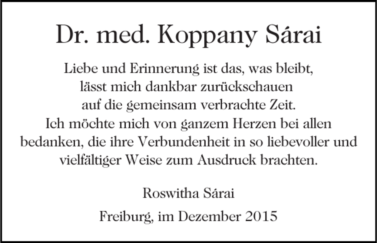 <p>Dr. med. Koppany Sárai<br />Liebe und Erinnerung ist das, was bleibt,<br />lässt mich dankbar zurückschauen<br />auf die gemeinsam verbrachte Zeit.<br />Ich möchte mich von ganzem Herzen bei allen<br />bedanken, die ihre Verbundenheit in so liebevoller und<br />vielfältiger Weise zum Ausdruck brachten.<br />Roswitha Sárai<br />Freiburg, im Dezember 2015</p>