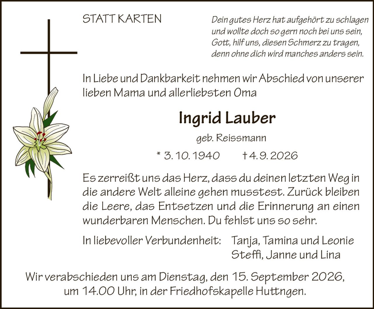 <p><i>Dein gutes Herz hat aufgehört zu schlagen und wollte doch so gern noch bei uns sein, Gott, hilf uns, diesen Schmerz zu tragen, denn ohne dich wird manches anders sein.</i></p>

<p>In Liebe und Dankbarkeit nehmen wir Abschied von unserer lieben Mama und allerliebsten Oma</p>

<p><strong>Ingrid Lauber</strong><br>geb. Reissmann<br>* 3. 10. 1940 † 4. 9. 2026</p>

<p><i>Es zerreißt uns das Herz, dass du deinen letzten Weg in die andere Welt alleine gehen musstest. Zurück bleiben die Leere, das Entsetzen und die Erinnerung an einen wunderbaren Menschen. Du fehlst uns so sehr.</i></p>

<p>In liebevoller Verbundenheit: Tanja, Tamina und Leonie<br>Steffi, Janne und Lina</p>

<p><i>Wir verabschieden uns am Dienstag, den 15. September 2026, um 14.00 Uhr, in der Friedhofskapelle Huttingen.</i></p>