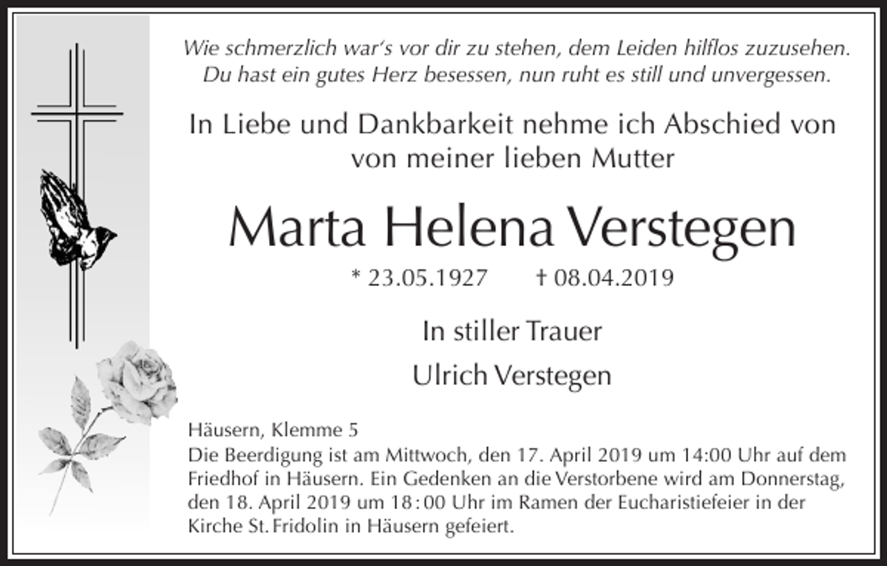 <p>Wie schmerzlich war‘s vor dir zu stehen, dem Leiden hilflos zuzusehen.<br />Du hast ein gutes Herz besessen, nun ruht es still und unvergessen.</p><p>In Liebe und Dankbarkeit nehme ich Abschied von<br />von meiner lieben Mutter</p><p>Marta Helena Verstegen<br />* 23.05.1927</p><p>† 08.04.2019</p><p>In stiller Trauer<br />Ulrich Verstegen<br />Häusern, Klemme 5<br />Die Beerdigung ist am Mittwoch, den 17. April 2019 um 14:00 Uhr auf dem<br />Friedhof in Häusern. Ein Gedenken an die Verstorbene wird am Donnerstag,<br />den 18. April 2019 um 18 : 00 Uhr im Ramen der Eucharistiefeier in der<br />Kirche St. Fridolin in Häusern gefeiert.</p>