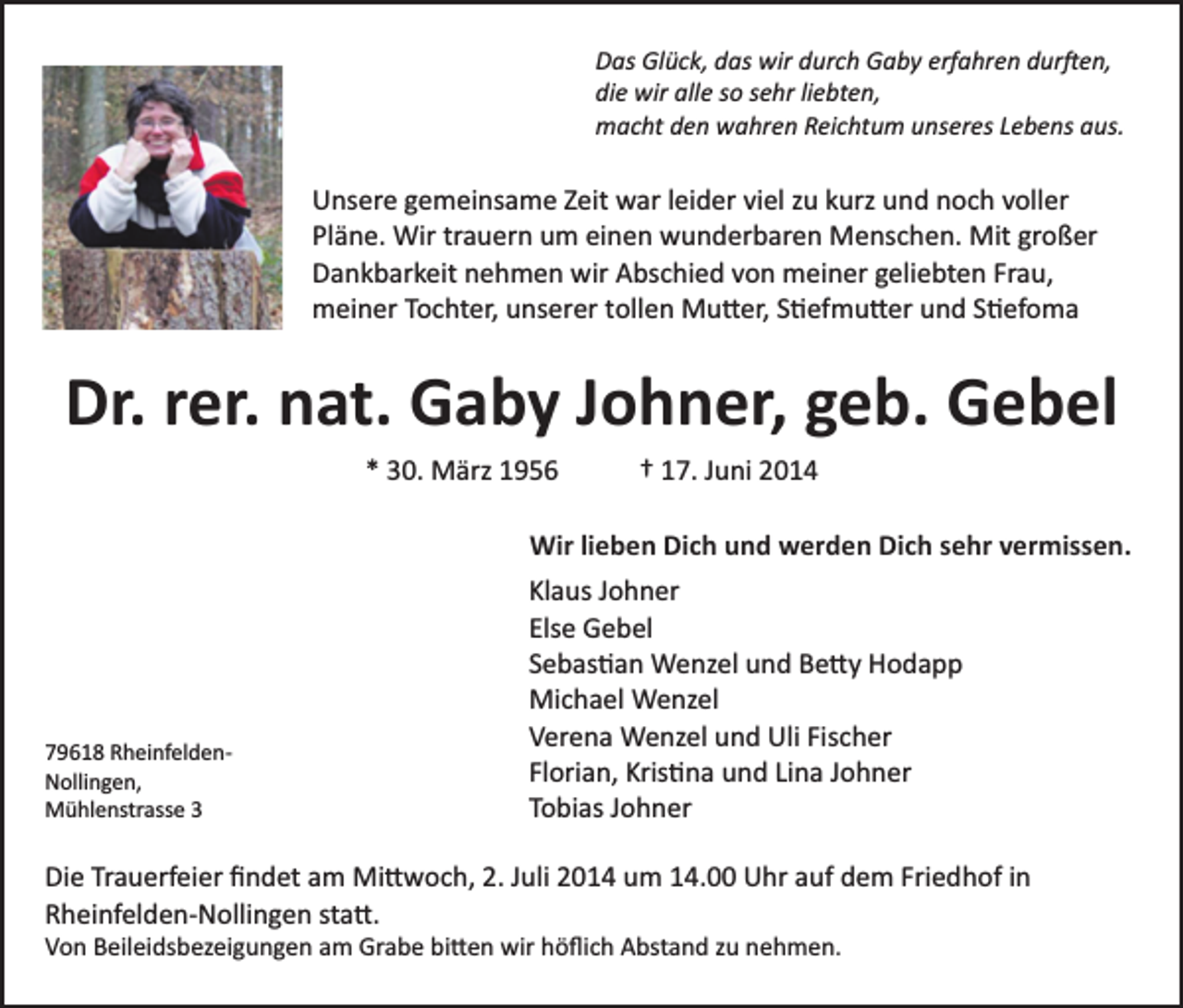 <p>Das Glück, das wir durch Gaby erfahren dur�en,<br />die wir alle so sehr liebten,<br />macht den wahren Reichtum unseres Lebens aus.</p><p>Unsere gemeinsame Zeit war leider viel zu kurz und noch voller<br />Pläne. Wir trauern um einen wunderbaren Menschen. Mit großer<br />Dankbarkeit nehmen wir Abschied von meiner geliebten Frau,<br />meiner Tochter, unserer tollen Mu�er, S�efmu�er und S�efoma</p><p>Dr. rer. nat. Gaby Johner, geb. Gebel<br />* 30. März 1956</p><p>† 17. Juni 2014</p><p>Wir lieben Dich und werden Dich sehr vermissen.</p><p>79618 Rheinfelden­<br />Nollingen,<br />Mühlenstrasse 3</p><p>Klaus Johner<br />Else Gebel<br />Sebas�an Wenzel und Be�y Hodapp<br />Michael Wenzel<br />Verena Wenzel und Uli Fischer<br />Florian, Kris�na und Lina Johner<br />Tobias Johner</p><p>Die Trauerfeier ﬁndet am Mi�woch, 2. Juli 2014 um 14.00 Uhr auf dem Friedhof in<br />Rheinfelden­Nollingen sta�.<br />Von Beileidsbezeigungen am Grabe bi�en wir höﬂich Abstand zu nehmen.</p>