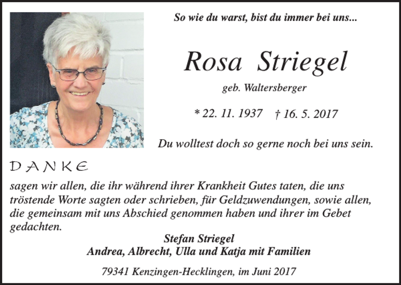 <p>So wie du warst, bist du immer bei uns...</p><p>Rosa Striegel<br />geb. Waltersberger</p><p>* 22. 11. 1937</p><p>† 16. 5. 2017</p><p>Du wolltest doch so gerne noch bei uns sein.</p><p>sagen wir allen, die ihr während ihrer Krankheit Gutes taten, die uns<br />tröstende Worte sagten oder schrieben, für Geldzuwendungen, sowie allen,<br />die gemeinsam mit uns Abschied genommen haben und ihrer im Gebet<br />gedachten.<br />Stefan Striegel<br />Andrea, Albrecht, Ulla und Katja mit Familien<br />79341 Kenzingen-Hecklingen, im Juni 2017</p>