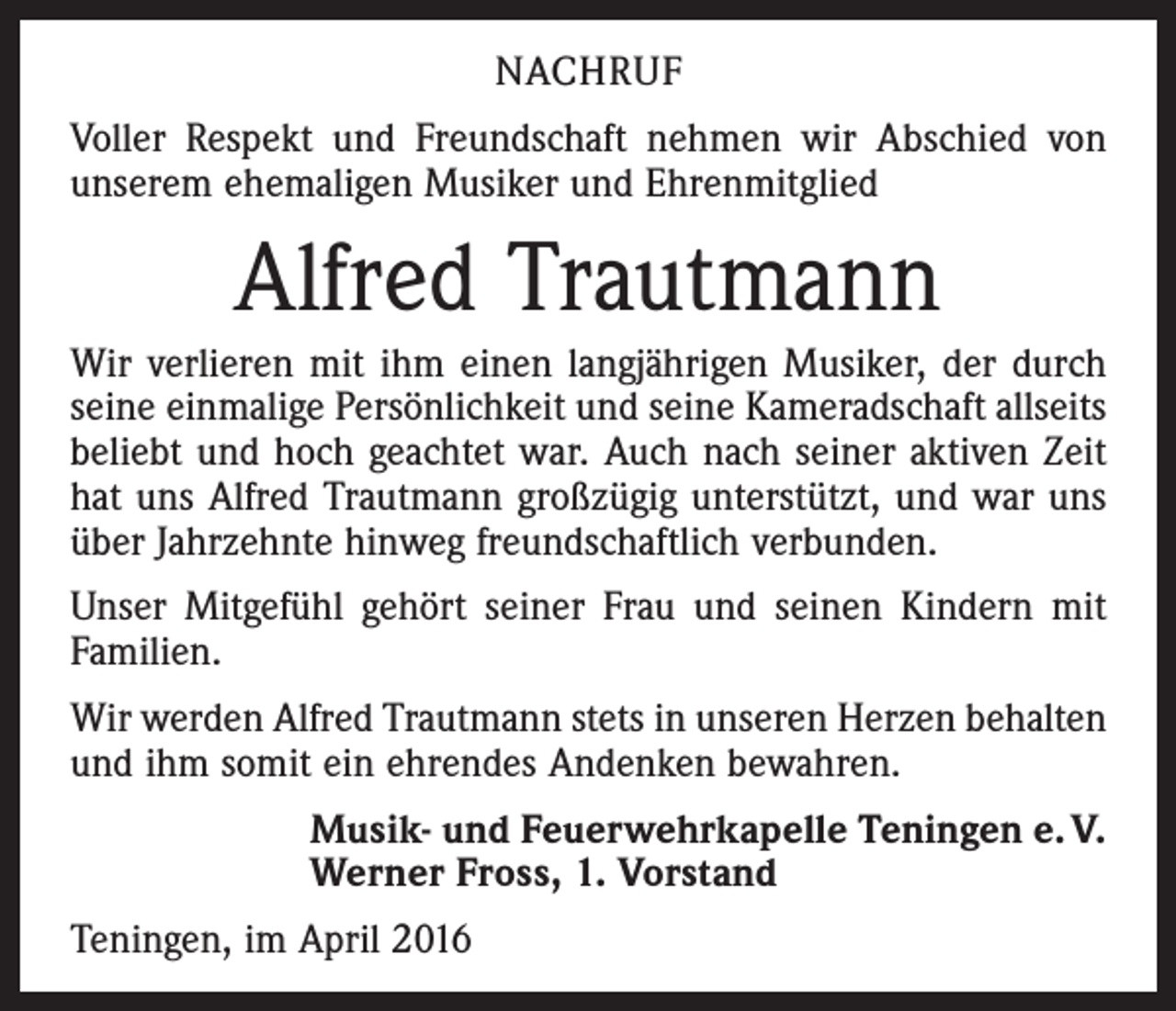 <p>NACHRUF<br />Voller Respekt und Freundschaft nehmen wir Abschied von<br />unserem ehemaligen Musiker und Ehrenmitglied</p><p>Alfred Trautmann<br />Wir verlieren mit ihm einen langjährigen Musiker, der durch<br />seine einmalige Persönlichkeit und seine Kameradschaft all­seits<br />beliebt und hoch geachtet war. Auch nach seiner aktiven Zeit<br />hat uns ­Alfred Trautmann großzügig unterstützt, und war uns<br />über Jahrzehnte hinweg freundschaftlich verbunden.<br />Unser Mitgefühl gehört seiner Frau und seinen Kindern mit<br />Familien.<br />Wir werden Alfred Trautmann stets in unseren Herzen behalten<br />und ihm somit ein ehrendes Andenken bewahren.<br />Musik- und Feuerwehrkapelle Teningen e. V.<br />Werner Fross, 1. Vorstand<br />Teningen, im April 2016</p>