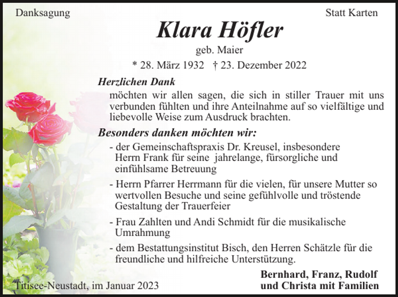 <p>Danksagung</p><p>Klara Höfler</p><p>Statt Karten</p><p>geb. Maier<br />* 28. März 1932 † 23. Dezember 2022<br />Herzlichen Dank<br />möchten wir allen sagen, die sich in stiller Trauer mit uns<br />verbunden fühlten und ihre Anteilnahme auf so vielfältige und<br />liebevolle Weise zum Ausdruck brachten.</p><p>Besonders danken möchten wir:<br />- der Gemeinschaftspraxis Dr. Kreusel, insbesondere<br />Herrn Frank für seine jahrelange, fürsorgliche und<br />einfühlsame Betreuung<br />- Herrn Pfarrer Herrmann für die vielen, für unsere Mutter so<br />wertvollen Besuche und seine gefühlvolle und tröstende<br />Gestaltung der Trauerfeier<br />- Frau Zahlten und Andi Schmidt für die musikalische<br />Umrahmung<br />- dem Bestattungsinstitut Bisch, den Herren Schätzle für die<br />freundliche und hilfreiche Unterstützung.<br />Bernhard, Franz, Rudolf<br />Titisee-Neustadt, im Januar 2023<br />und Christa mit Familien</p>