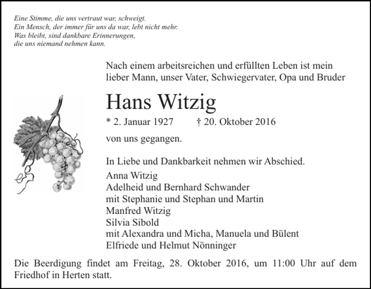 <p>Eine Stimme, die uns vertraut war, schweigt.<br />Ein Mensch, der immer für uns da war, lebt nicht mehr.<br />Was bleibt, sind dankbare Erinnerungen,<br />die uns niemand nehmen kann.</p><p>Nach einem arbeitsreichen und erfüllten Leben ist mein<br />lieber Mann, unser Vater, Schwiegervater, Opa und Bruder</p><p>Hans Witzig<br />* 2. Januar 1927</p><p>† 20. Oktober 2016</p><p>von uns gegangen.<br />In Liebe und Dankbarkeit nehmen wir Abschied.<br />Anna Witzig<br />Adelheid und Bernhard Schwander<br />mit Stephanie und Stephan und Martin<br />Manfred Witzig<br />Silvia Sibold<br />mit Alexandra und Micha, Manuela und Bülent<br />Elfriede und Helmut Nönninger<br />Die Beerdigung findet am Freitag, 28. Oktober 2016, um 11:00 Uhr auf dem<br />Friedhof in Herten statt.</p>