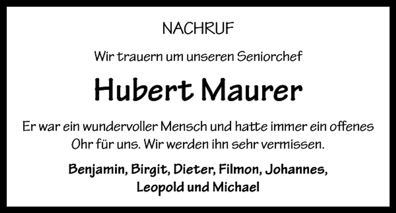 <p>NACHRUF<br />Wir trauern um unseren Seniorchef</p><p>Hubert Maurer<br />Er war ein wundervoller Mensch und hatte immer ein offenes<br />Ohr für uns. Wir werden ihn sehr vermissen.<br />Benjamin, Birgit, Dieter, Filmon, Johannes,<br />Leopold und Michael</p>