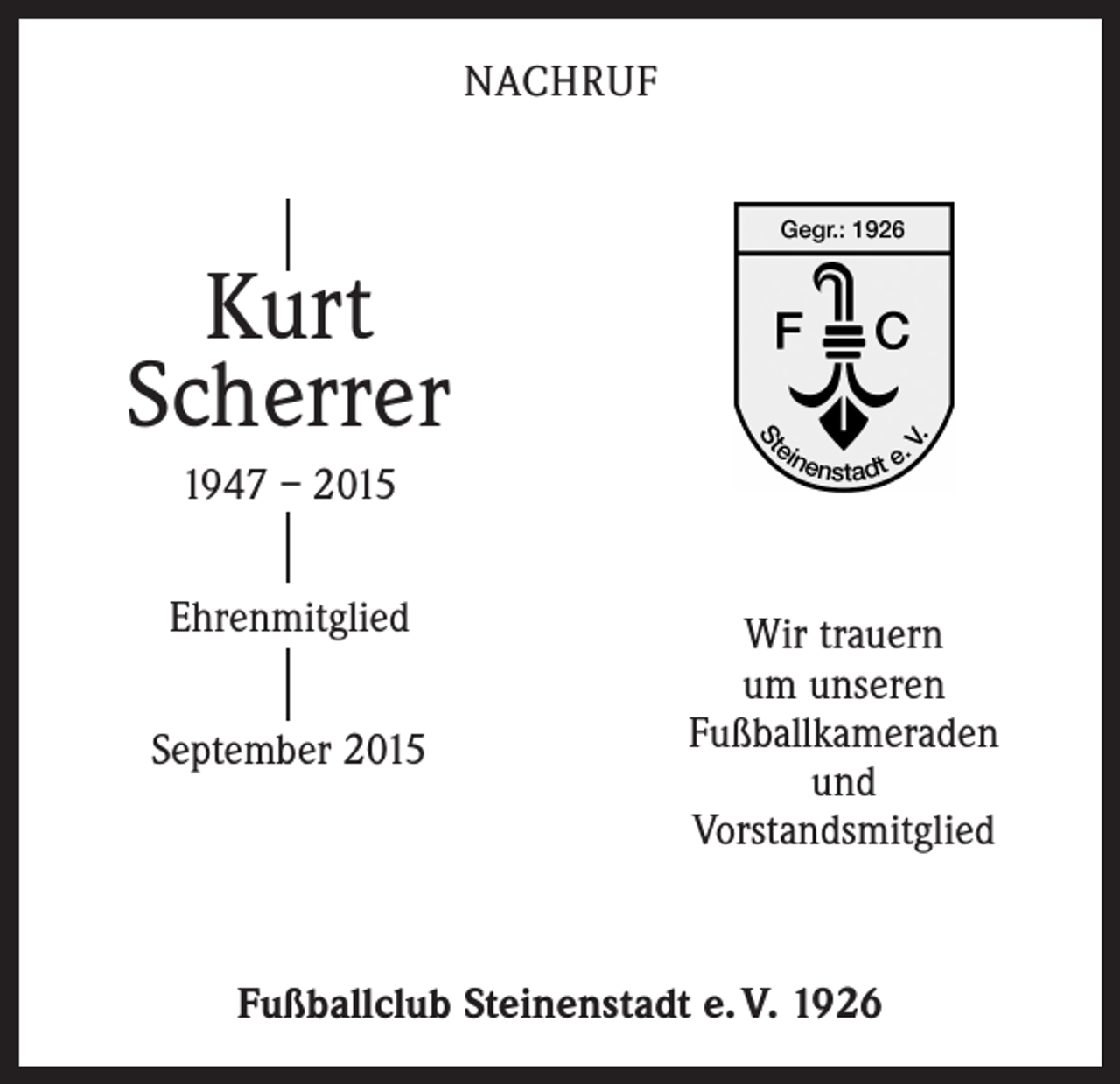 <p>NACHRUF</p><p>Kurt<br />Scherrer<br />1947 – 2015<br />Ehrenmitglied<br />September 2015</p><p>Wir trauern<br />um unseren<br />Fußballkameraden<br />und<br />Vorstandsmitglied</p><p>Fußballclub Steinenstadt e. V. 1926</p>
