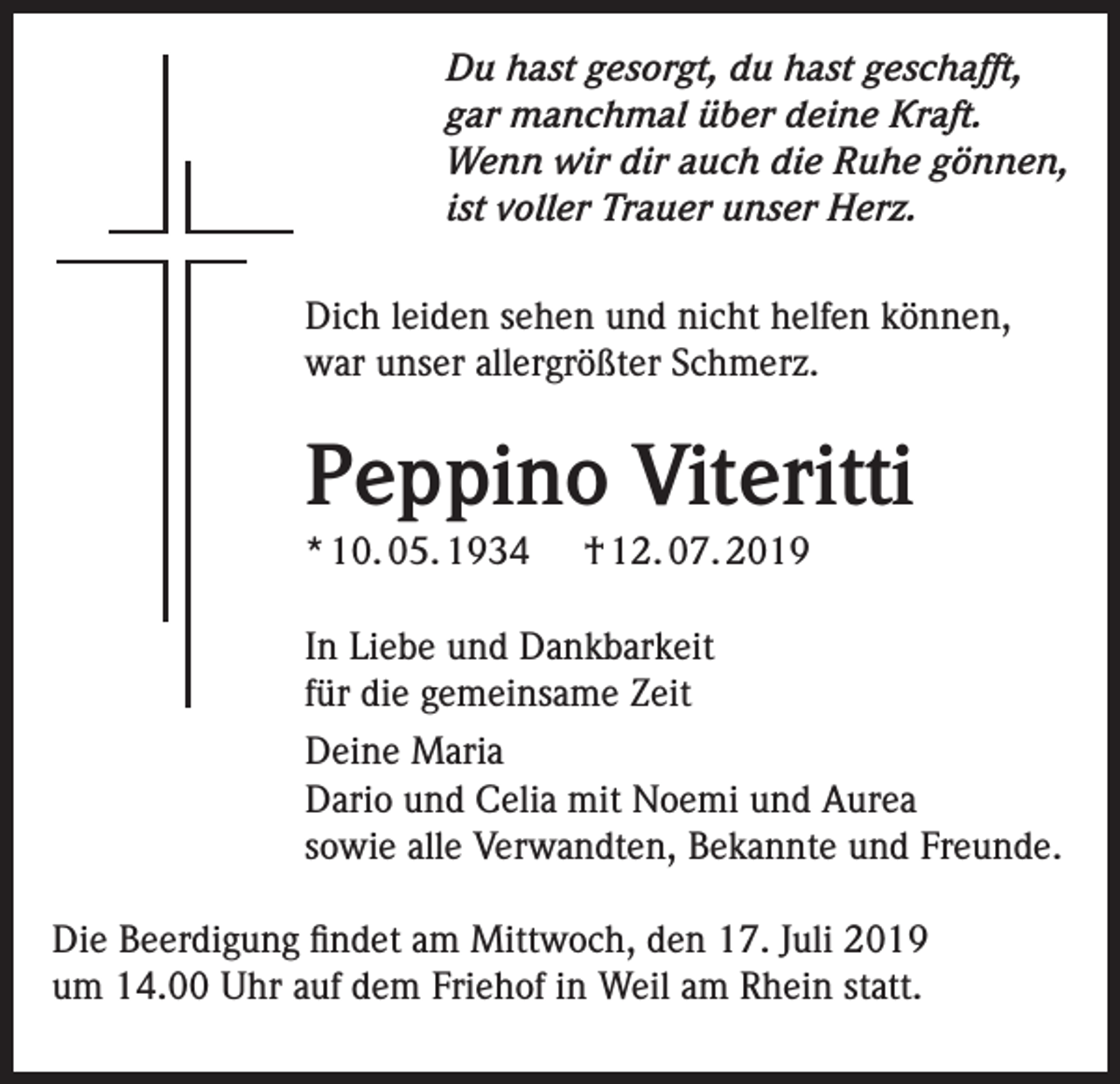 <p>Du hast gesorgt, du hast geschafft,<br />gar manchmal über deine Kraft.<br />Wenn wir dir auch die Ruhe gönnen,<br />ist voller Trauer unser Herz.<br />Dich leiden sehen und nicht helfen können,<br />war unser allergrößter Schmerz.</p><p>Peppino Viteritti<br />* 10. 05. 1934</p><p>† 12. 07. 2019</p><p>In Liebe und Dankbarkeit<br />für die gemeinsame Zeit<br />Deine Maria<br />Dario und Celia mit Noemi und Aurea<br />sowie alle Verwandten, Bekannte und Freunde.<br />Die Beerdigung findet am Mittwoch, den 17. Juli 2019<br />um 14.00 Uhr auf dem Friehof in Weil am Rhein statt.</p>