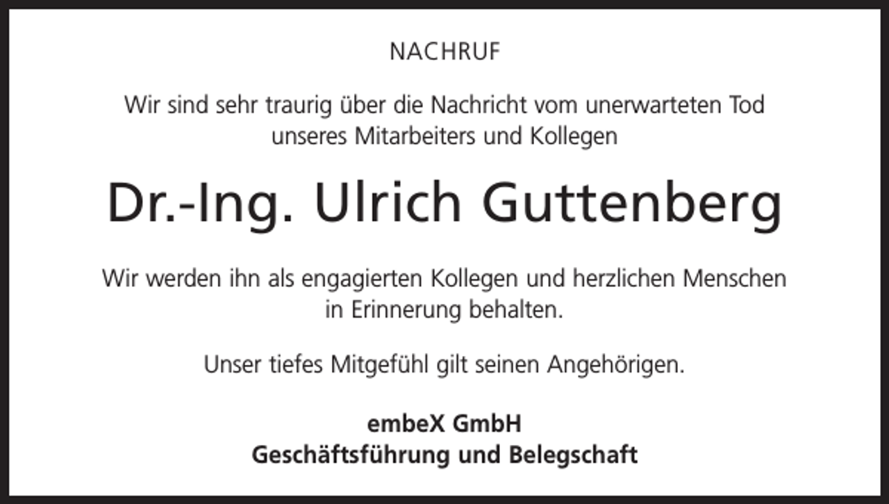 <p>NACHRUF<br />Wir sind sehr traurig über die Nachricht vom unerwarteten Tod<br />unseres Mitarbeiters und Kollegen</p><p>Dr.-Ing. Ulrich Guttenberg<br />Wir werden ihn als engagierten Kollegen und herzlichen Menschen<br />in Erinnerung behalten.<br />Unser tiefes Mitgefühl gilt seinen Angehörigen.<br />embeX GmbH<br />Geschäftsführung und Belegschaft</p>