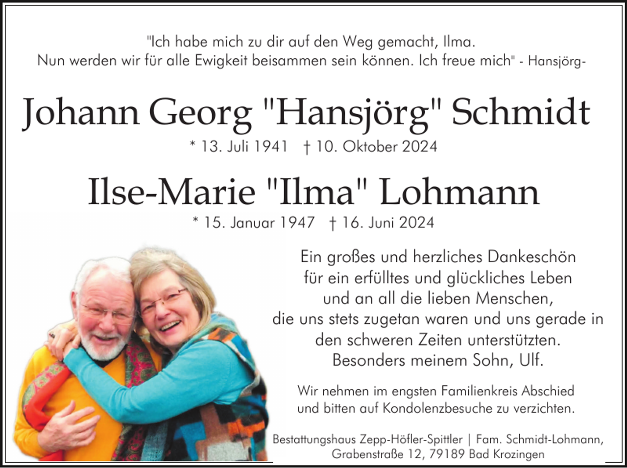 <p>"Ich habe mich zu dir auf den Weg gemacht, Ilma.<br />Nun werden wir für alle Ewigkeit beisammen sein können. Ich freue mich" - Hansjörg-</p><p>Johann Georg "Hansjörg" Schmidt<br />* 13. Juli 1941 † 10. Oktober 2024</p><p>Ilse-Marie "Ilma" Lohmann<br />* 15. Januar 1947 † 16. Juni 2024</p><p>Ein großes und herzliches Dankeschön<br />für ein erfülltes und glückliches Leben<br />und an all die lieben Menschen,<br />die uns stets zugetan waren und uns gerade in<br />den schweren Zeiten unterstützten.<br />Besonders meinem Sohn, Ulf.<br />Wir nehmen im engsten Familienkreis Abschied<br />und bitten auf Kondolenzbesuche zu verzichten.<br />Bestattungshaus Zepp-Höfler-Spittler | Fam. Schmidt-Lohmann,<br />Grabenstraße 12, 79189 Bad Krozingen</p>