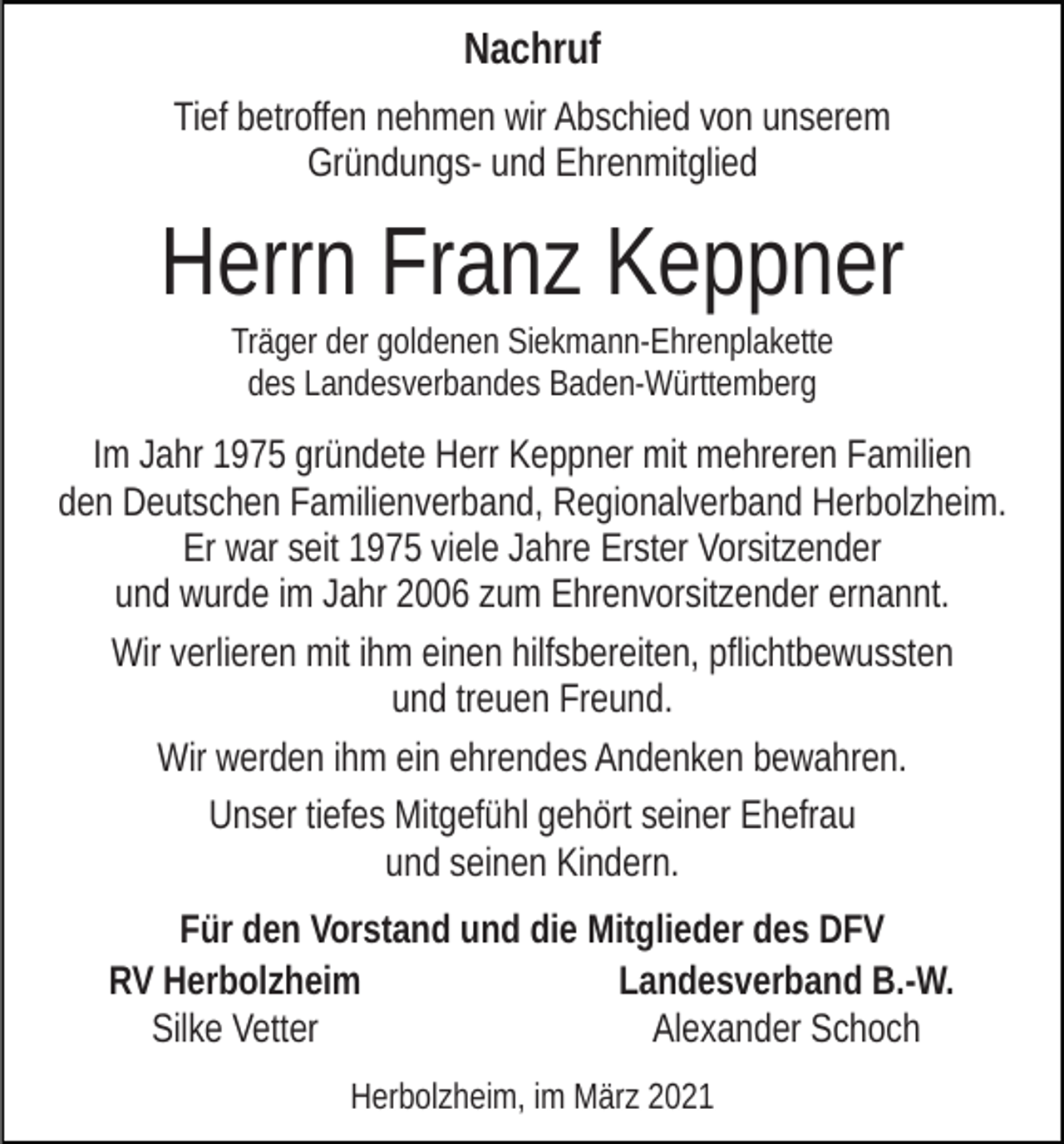 <p>Nachruf<br />Tief betroffen nehmen wir Abschied von unserem<br />Gründungs- und Ehrenmitglied</p><p>Herrn Franz Keppner<br />Träger der goldenen Siekmann-Ehrenplakette<br />des Landesverbandes Baden-Württemberg</p><p>Im Jahr 1975 gründete Herr Keppner mit mehreren Familien<br />den Deutschen Familienverband, Regionalverband Herbolzheim.<br />Er war seit 1975 viele Jahre Erster Vorsitzender<br />und wurde im Jahr 2006 zum Ehrenvorsitzender ernannt.<br />Wir verlieren mit ihm einen hilfsbereiten, pflichtbewussten<br />und treuen Freund.<br />Wir werden ihm ein ehrendes Andenken bewahren.<br />Unser tiefes Mitgefühl gehört seiner Ehefrau<br />und seinen Kindern.<br />Für den Vorstand und die Mitglieder des DFV<br />RV Herbolzheim<br />Landesverband B.-W.<br />Silke Vetter<br />Alexander Schoch<br />Herbolzheim, im März 2021</p>
