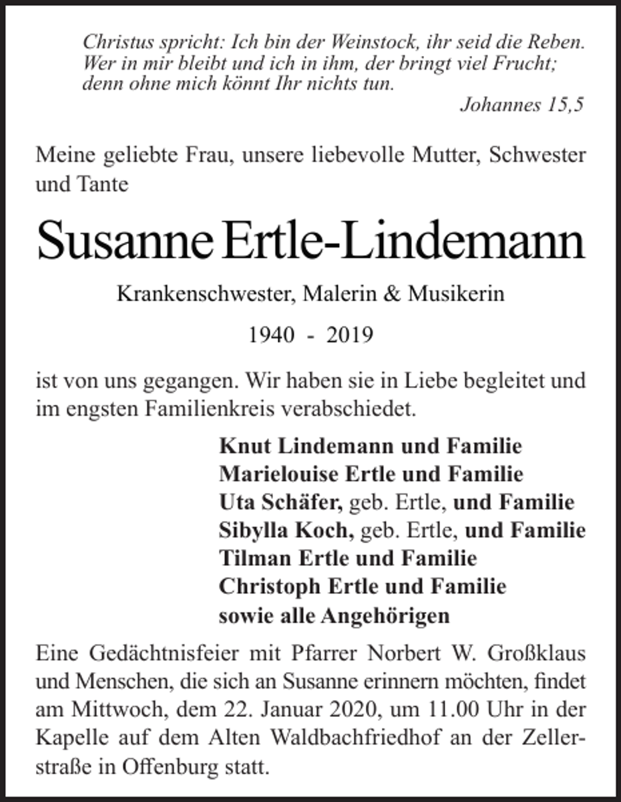<p>Christus spricht: Ich bin der Weinstock, ihr seid die Reben.<br />Wer in mir bleibt und ich in ihm, der bringt viel Frucht;<br />denn ohne mich könnt Ihr nichts tun.<br />Johannes 15,5</p><p>Meine geliebte Frau, unsere liebevolle Mutter, Schwester<br />und Tante</p><p>Susanne Ertle-Lindemann<br />Krankenschwester, Malerin &amp; Musikerin<br />1940 - 2019<br />ist von uns gegangen. Wir haben sie in Liebe begleitet und<br />im engsten Familienkreis verabschiedet.<br />Knut Lindemann und Familie<br />Marielouise Ertle und Familie<br />Uta Schäfer, geb. Ertle, und Familie<br />Sibylla Koch, geb. Ertle, und Familie<br />Tilman Ertle und Familie<br />Christoph Ertle und Familie<br />sowie alle Angehörigen<br />Eine Gedächtnisfeier mit Pfarrer Norbert W. Großklaus<br />und Menschen, die sich an Susanne erinnern möchten, findet<br />am Mittwoch, dem 22. Januar 2020, um 11.00 Uhr in der<br />Kapelle auf dem Alten Waldbachfriedhof an der Zellerstraße in Offenburg statt.</p>