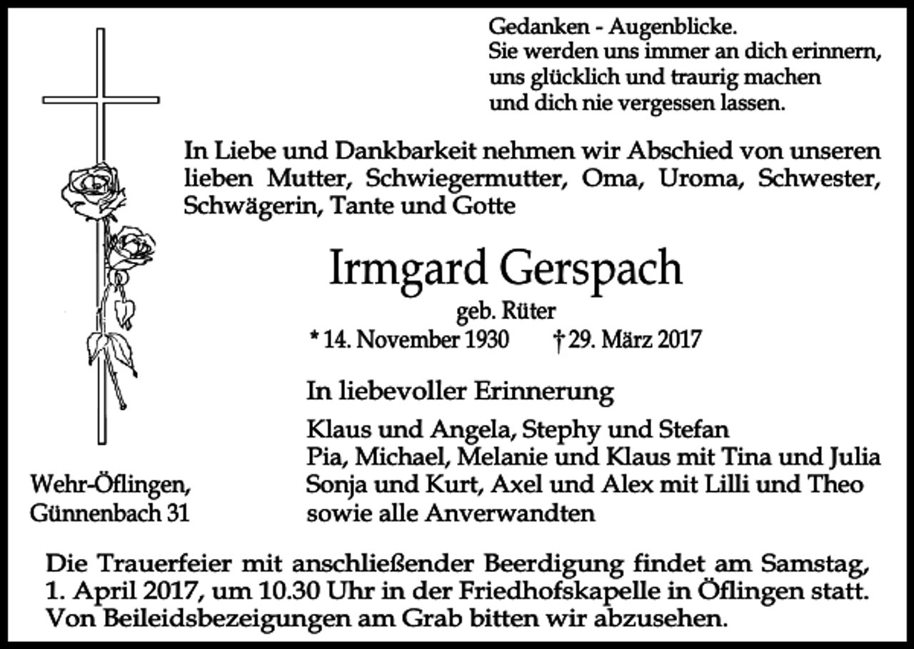 <p>Gedanken - Augenblicke.<br />Sie werden uns immer an dich erinnern,<br />uns glücklich und traurig machen<br />und dich nie vergessen lassen.</p><p>In Liebe und Dankbarkeit nehmen wir Abschied von unseren<br />lieben Mutter, Schwiegermutter, Oma, Uroma, Schwester,<br />Schwägerin, Tante und Gotte</p><p>Irmgard Gerspach</p><p>geb. Rüter<br />* 14. November 1930<br />29. März 2017</p><p>In liebevoller Erinnerung<br />Wehr-Öflingen,<br />Günnenbach 31</p><p>Klaus und Angela, Stephy und Stefan<br />Pia, Michael, Melanie und Klaus mit Tina und Julia<br />Sonja und Kurt, Axel und Alex mit Lilli und Theo<br />sowie alle Anverwandten</p><p>Die Trauerfeier mit anschließender Beerdigung findet am Samstag,<br />1. April 2017, um 10.30 Uhr in der Friedhofskapelle in Öflingen statt.<br />Von Beileidsbezeigungen am Grab bitten wir abzusehen.</p>