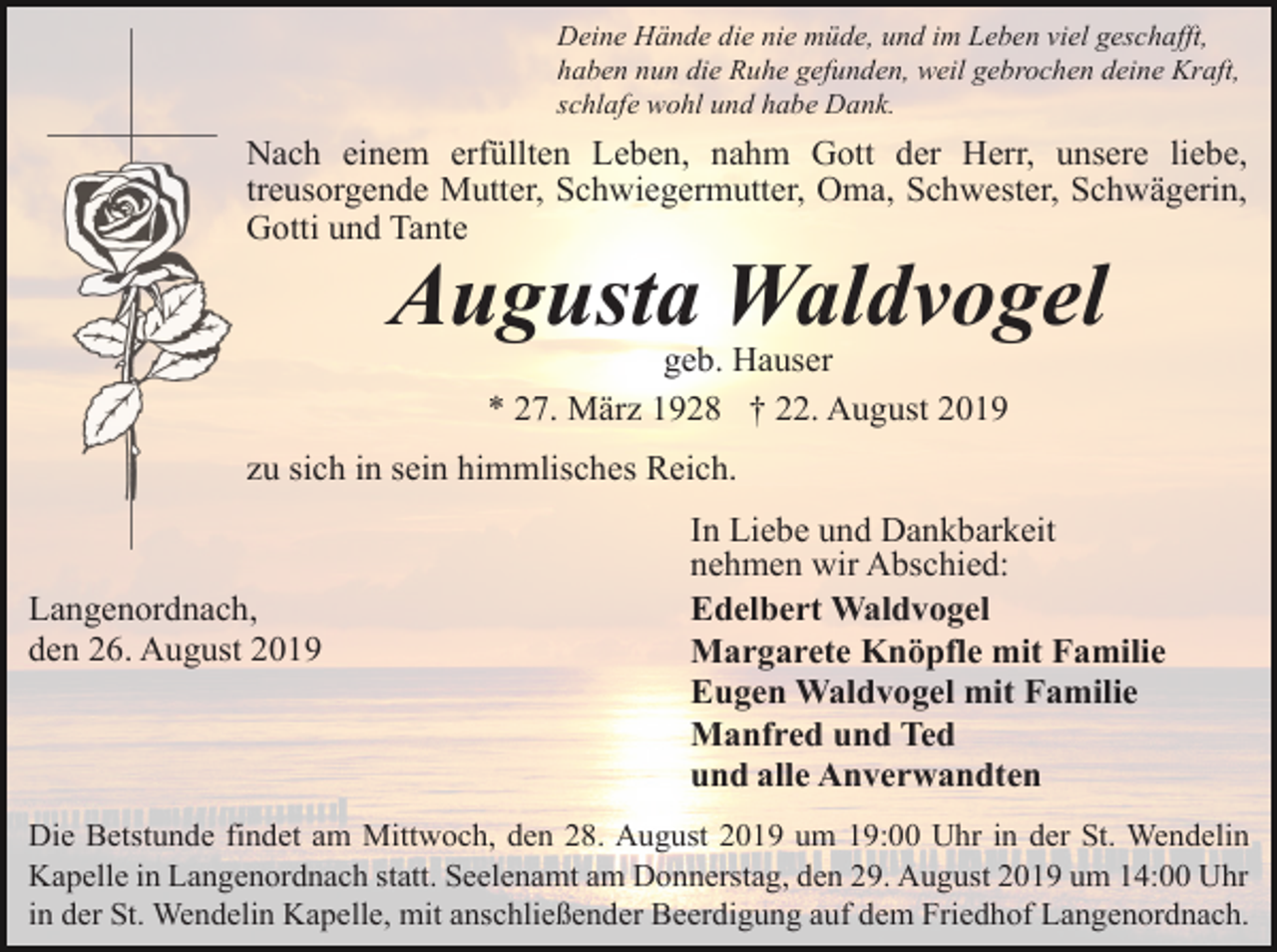 <p>Deine Hände die nie müde, und im Leben viel geschafft,<br />haben nun die Ruhe gefunden, weil gebrochen deine Kraft,<br />schlafe wohl und habe Dank.</p><p>Nach einem erfüllten Leben, nahm Gott der Herr, unsere liebe,<br />treusorgende Mutter, Schwiegermutter, Oma, Schwester, Schwägerin,<br />Gotti und Tante</p><p>Augusta Waldvogel<br />geb. Hauser<br />* 27. März 1928 † 22. August 2019<br />zu sich in sein himmlisches Reich.</p><p>Langenordnach,<br />den 26. August 2019</p><p>In Liebe und Dankbarkeit<br />nehmen wir Abschied:<br />Edelbert Waldvogel<br />Margarete Knöpfle mit Familie<br />Eugen Waldvogel mit Familie<br />Manfred und Ted<br />und alle Anverwandten</p><p>Die Betstunde findet am Mittwoch, den 28. August 2019 um 19:00 Uhr in der St. Wendelin<br />Kapelle in Langenordnach statt. Seelenamt am Donnerstag, den 29. August 2019 um 14:00 Uhr<br />in der St. Wendelin Kapelle, mit anschließender Beerdigung auf dem Friedhof Langenordnach.</p>