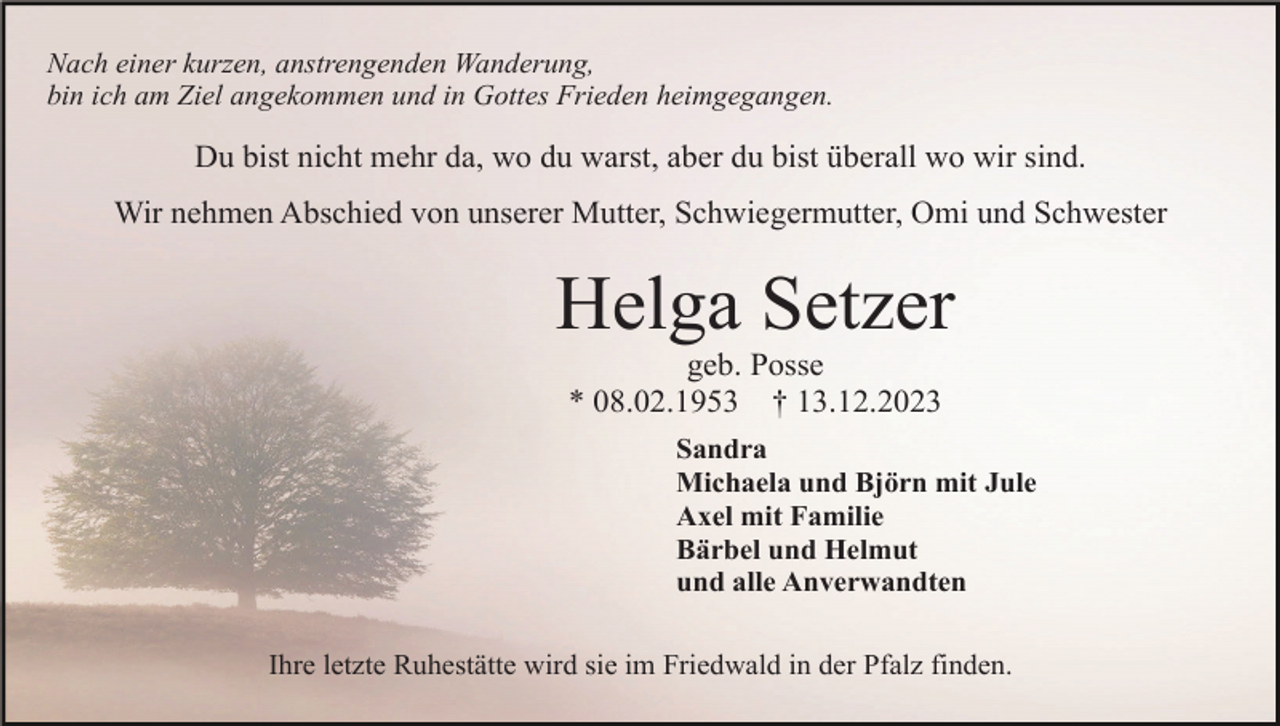 <p>Nach einer kurzen, anstrengenden Wanderung,<br />bin ich am Ziel angekommen und in Gottes Frieden heimgegangen.</p><p>Du bist nicht mehr da, wo du warst, aber du bist überall wo wir sind.<br />Wir nehmen Abschied von unserer Mutter, Schwiegermutter, Omi und Schwester</p><p>Helga Setzer<br />geb. Posse<br />* 08.02.1953 † 13.12.2023<br />Sandra<br />Michaela und Björn mit Jule<br />Axel mit Familie<br />Bärbel und Helmut<br />und alle Anverwandten<br />Ihre letzte Ruhestätte wird sie im Friedwald in der Pfalz finden.</p>