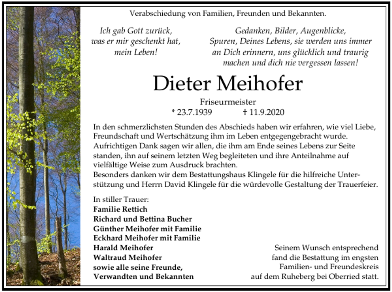 <p>Verabschiedung von Familien, Freunden und Bekannten.</p><p>Ich gab Gott zurück,<br />was er mir geschenkt hat,<br />mein Leben!</p><p>Gedanken, Bilder, Augenblicke,<br />Spuren, Deines Lebens, sie werden uns immer<br />an Dich erinnern, uns glücklich und traurig<br />machen und dich nie vergessen lassen!</p><p>Dieter Meihofer<br />Friseurmeister<br />* 23.7.1939<br />† 11.9.2020<br />In den schmerzlichsten Stunden des Abschieds haben wir erfahren, wie viel Liebe,<br />Freundschaft und Wertschätzung ihm im Leben entgegengebracht wurde.<br />Aufrichtigen Dank sagen wir allen, die ihm am Ende seines Lebens zur Seite<br />standen, ihn auf seinem letzten Weg begleiteten und ihre Anteilnahme auf<br />vielfältige Weise zum Ausdruck brachten.<br />Besonders danken wir dem Bestattungshaus Klingele für die hilfreiche Unterstützung und Herrn David Klingele für die würdevolle Gestaltung der Trauerfeier.<br />In stiller Trauer:<br />Familie Rettich<br />Richard und Bettina Bucher<br />Günther Meihofer mit Familie<br />Eckhard Meihofer mit Familie<br />Harald Meihofer<br />Waltraud Meihofer<br />sowie alle seine Freunde,<br />Verwandten und Bekannten</p><p>Seinem Wunsch entsprechend<br />fand die Bestattung im engsten<br />Familien- und Freundeskreis<br />auf dem Ruheberg bei Oberried statt.</p>