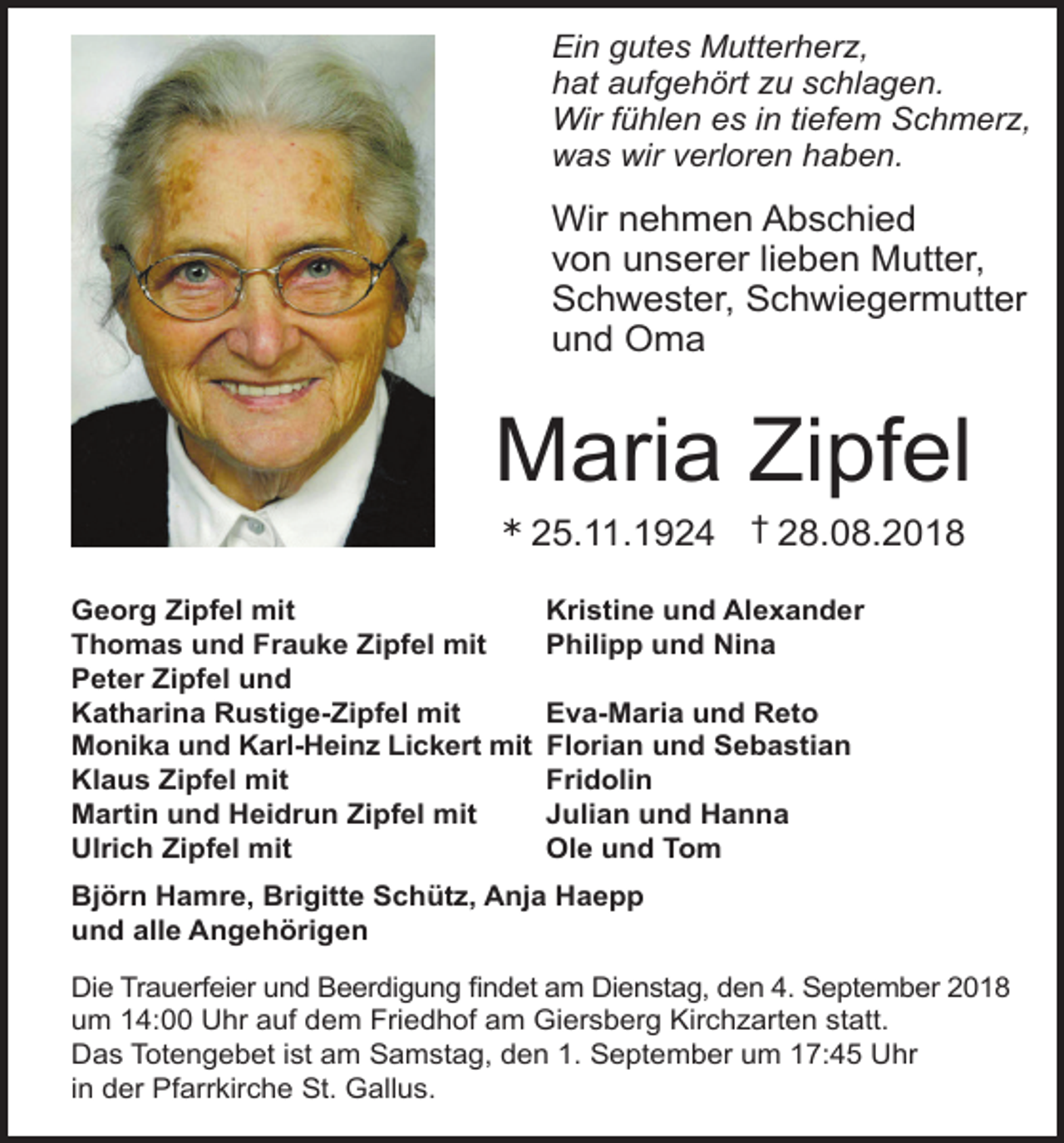 <p>Ein gutes Mutterher ,<br />hat aufgehört u schlagen.<br />Wir fühlen es in tiefem Schmer ,<br />was wir verloren haben.</p><p>Wir nehmen Abschied<br />von unserer lieben Mutter,<br />Schwester, Schwiegermutter<br />und Oma</p><p>Maria Zipfel<br />Ü</p><p>25.11.1924 † 28.08.2018</p><p>Georg Zipfel mit<br />Thomas und Frauke Zipfel mit<br />Peter Zipfel und<br />Katharina Rustige-Zipfel mit<br />Monika und Karl-Heinz Lickert mit<br />Klaus Zipfel mit<br />Martin und Heidrun Zipfel mit<br />Ulrich Zipfel mit</p><p>Kristine und Alexander<br />Philipp und Nina<br />Eva-Maria und Reto<br />Florian und Sebastian<br />Fridolin<br />Julian und Hanna<br />Ole und Tom</p><p>Björn Hamre, Brigitte Schütz, Anja Haepp<br />und alle Angehörigen<br />Die Trauerfeier und Beerdigung findet am Dienstag, den 4. September 2018<br />um 14:00 Uhr auf dem Friedhof am Giersberg Kirchzarten statt.<br />Das Totengebet ist am Samstag, den 1. September um 17:45 Uhr<br />in der Pfarrkirche St. Gallus.</p>