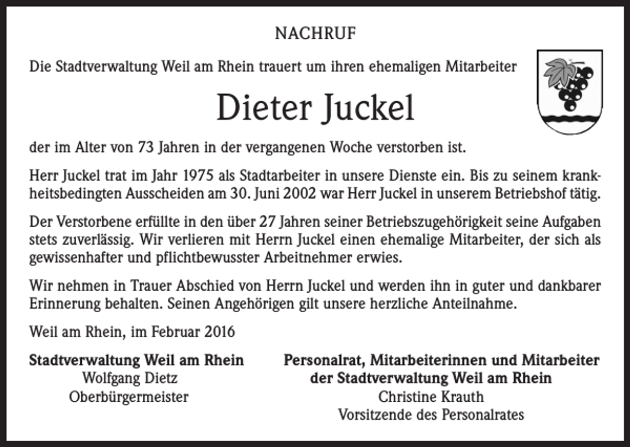 <p>NACHRUF<br />Die Stadtverwaltung Weil am Rhein trauert um ihren ehemaligen Mitarbeiter</p><p>Dieter Juckel<br />der im Alter von 73 Jahren in der vergangenen Woche verstorben ist.<br />Herr Juckel trat im Jahr 1975 als Stadtarbeiter in unsere Dienste ein. Bis zu seinem krankheitsbedingten Ausscheiden am 30. Juni 2002 war Herr Juckel in unserem Betriebshof tätig.<br />Der Verstorbene erfüllte in den über 27 Jahren seiner Betriebszugehörigkeit seine Aufgaben<br />stets zuverlässig. Wir verlieren mit Herrn Juckel einen ehemalige Mitarbeiter, der sich als<br />gewissenhafter und pflichtbewusster Arbeitnehmer erwies.<br />Wir nehmen in Trauer Abschied von Herrn Juckel und werden ihn in guter und dankbarer<br />Erinnerung behalten. Seinen Angehörigen gilt unsere herzliche Anteilnahme.<br />Weil am Rhein, im Februar 2016<br />S tadtverwaltung Weil am Rhein Personalrat, Mitarbeiterinnen und Mitarbeiter<br />Wolfgang Dietz der Stadtverwaltung Weil am Rhein<br />Oberbürgermeister Christine Krauth</p><p>Vorsitzende des Personalrates</p>