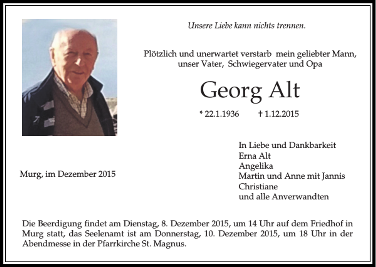 <p>Unsere Liebe kann nichts trennen.<br />Plötzlich und unerwartet verstarb mein geliebter Mann,<br />unser Vater, Schwiegervater und Opa</p><p>Georg Alt<br />* 22.1.1936</p><p>Murg, im Dezember 2015</p><p>† 1.12.2015</p><p>In Liebe und Dankbarkeit<br />Erna Alt<br />Angelika<br />Martin und Anne mit Jannis<br />Christiane<br />und alle Anverwandten</p><p>Die Beerdigung findet am Dienstag, 8. Dezember 2015, um 14 Uhr auf dem Friedhof in<br />Murg statt, das Seelenamt ist am Donnerstag, 10. Dezember 2015, um 18 Uhr in der<br />Abendmesse in der Pfarrkirche St. Magnus.</p>