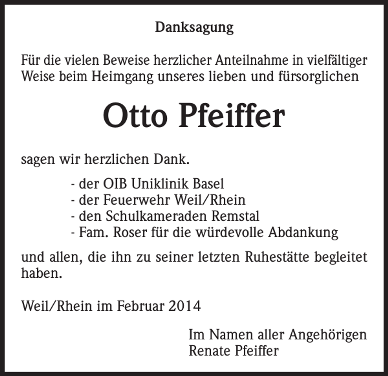 <p>Danksagung<br />Für die vielen Beweise herzlicher Anteilnahme in vielfältiger<br />Weise beim Heimgang unseres lieben und fürsorglichen</p><p>Otto Pfeiffer<br />sagen wir herzlichen Dank.<br />- der OIB Uniklinik Basel<br />- der Feuerwehr Weil/Rhein<br />- den Schulkameraden Remstal<br />- Fam. Roser für die würdevolle Abdankung<br />und allen, die ihn zu seiner letzten Ruhestätte begleitet<br />haben.<br />Weil/Rhein im Februar 2014</p><p>Im Namen aller Angehörigen<br />Renate Pfeiffer</p>