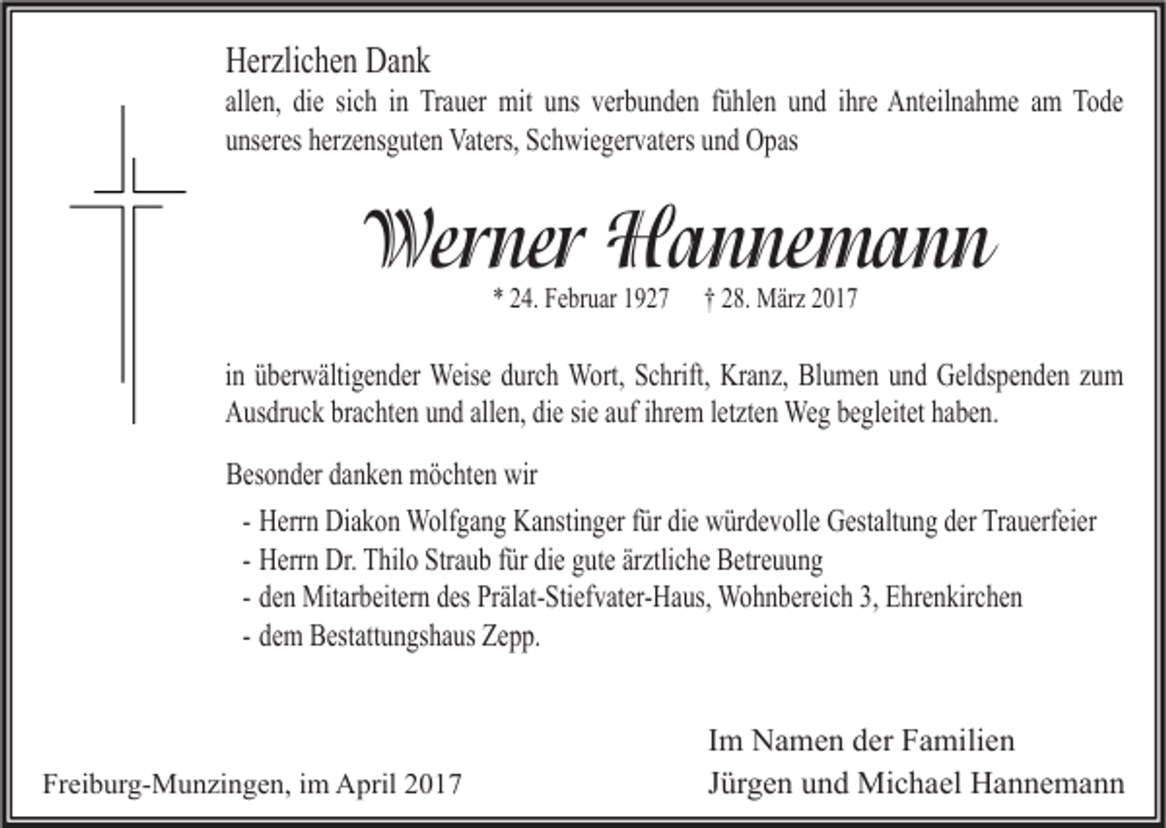 <p>Herzlichen Dank</p><p>allen, die sich in Trauer mit uns verbunden fühlen und ihre Anteilnahme am Tode<br />unseres herzensguten Vaters, Schwiegervaters und Opas</p><p>Werner Hannemann<br />* 24. Februar 1927</p><p>† 28. März 2017</p><p>in überwältigender Weise durch Wort, Schrift, Kranz, Blumen und Geldspenden zum<br />Ausdruck brachten und allen, die sie auf ihrem letzten Weg begleitet haben.<br />Besonder danken möchten wir<br />- Herrn Diakon Wolfgang Kanstinger für die würdevolle Gestaltung der Trauerfeier<br />- Herrn Dr. Thilo Straub für die gute ärztliche Betreuung<br />- den Mitarbeitern des Prälat-Stiefvater-Haus, Wohnbereich 3, Ehrenkirchen<br />- dem Bestattungshaus Zepp.</p><p>Freiburg-Munzingen, im April 2017</p><p>Im Namen der Familien<br />Jürgen und Michael Hannemann</p>