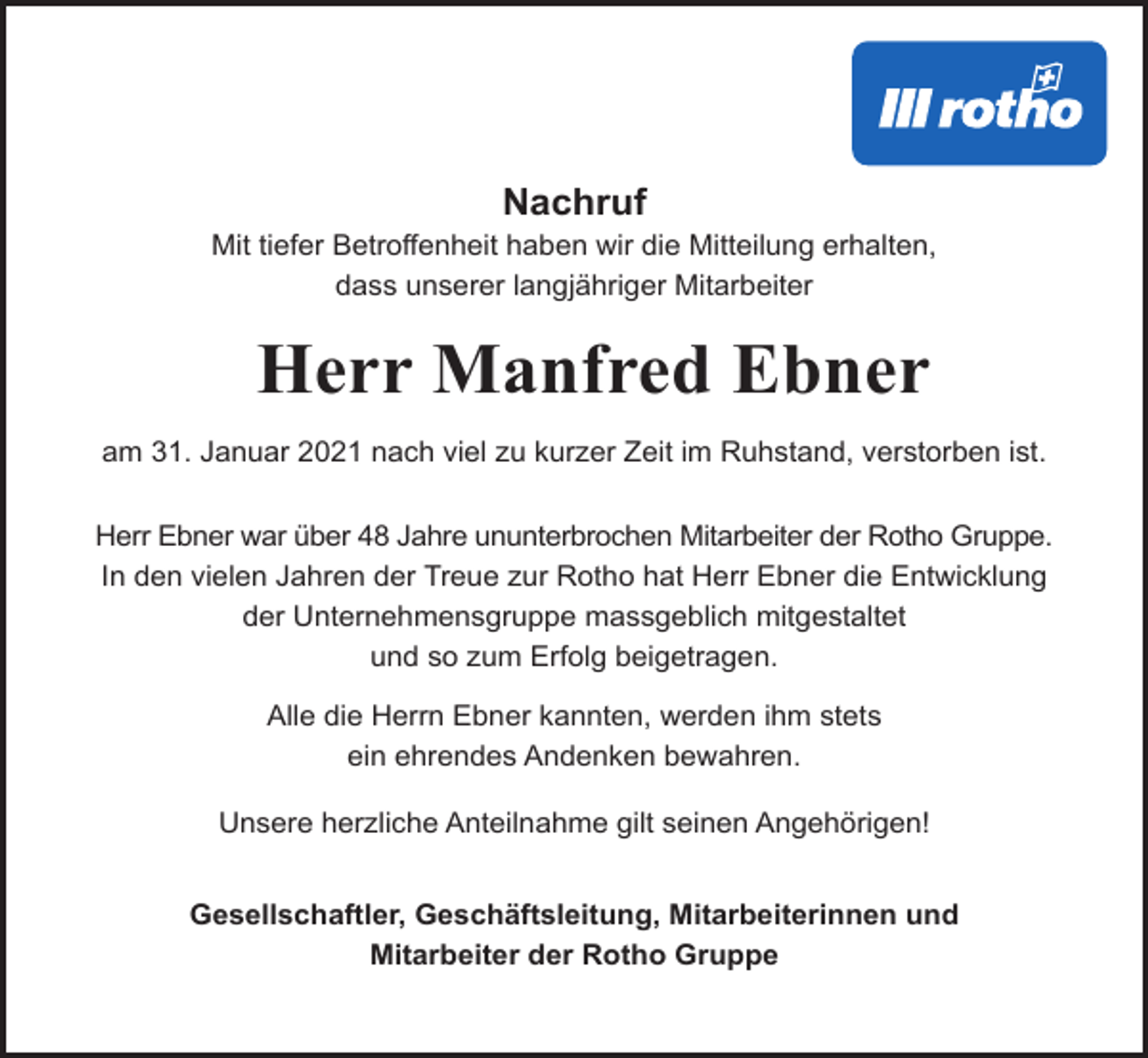 <p>Nachruf<br />Mit tiefer Betroffenheit haben wir die Mitteilung erhalten,<br />dass unserer langjähriger Mitarbeiter</p><p>Herr Manfred Ebner<br />am 31. Januar 2021 nach viel zu kurzer Zeit im Ruhstand, verstorben ist.<br />Herr Ebner war über 48 Jahre ununterbrochen Mitarbeiter der Rotho Gruppe.<br />In den vielen Jahren der Treue zur Rotho hat Herr Ebner die Entwicklung<br />der Unternehmensgruppe massgeblich mitgestaltet<br />und so zum Erfolg beigetragen.<br />Alle die Herrn Ebner kannten, werden ihm stets<br />ein ehrendes Andenken bewahren.<br />Unsere herzliche Anteilnahme gilt seinen Angehörigen!<br />Gesellschaftler, Geschäftsleitung, Mitarbeiterinnen und<br />Mitarbeiter der Rotho Gruppe</p>