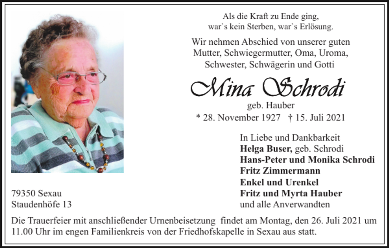 <p>Als die Kraft zu Ende ging,<br />war`s kein Sterben, war`s Erlösung.</p><p>Wir nehmen Abschied von unserer guten<br />Mutter, Schwiegermutter, Oma, Uroma,<br />Schwester, Schwägerin und Gotti</p><p>geb. Hauber<br />* 28. November 1927 † 15. Juli 2021</p><p>79350 Sexau<br />Staudenhöfe 13</p><p>In Liebe und Dankbarkeit<br />Helga Buser, geb. Schrodi<br />Hans-Peter und Monika Schrodi<br />Fritz Zimmermann<br />Enkel und Urenkel<br />Fritz und Myrta Hauber<br />und alle Anverwandten</p><p>Die Trauerfeier mit anschließender Urnenbeisetzung findet am Montag, den 26. Juli 2021 um<br />11.00 Uhr im engen Familienkreis von der Friedhofskapelle in Sexau aus statt.</p>