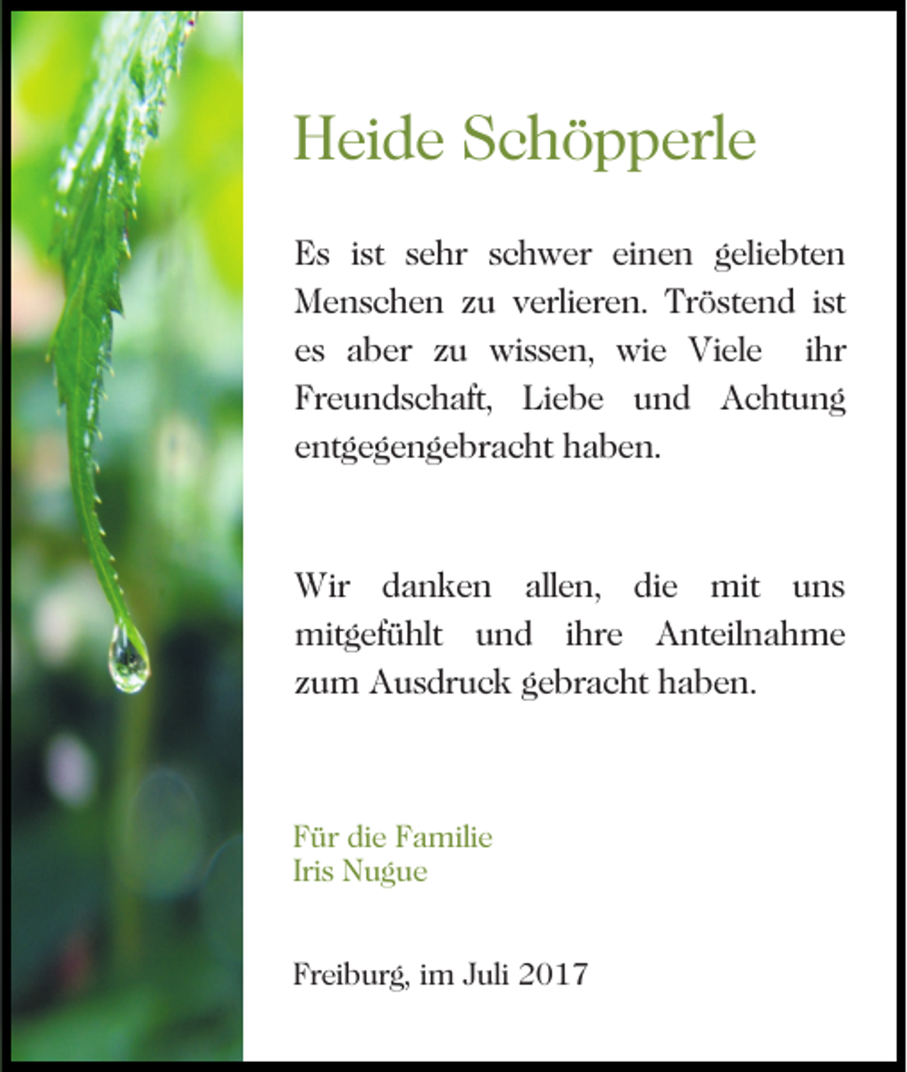 <p>HHeide<br />ei d e SSchöpperle<br />c h ö p p erl e<br />EEs<br />s i ist<br />st ssehr<br />e hr sschwer<br />c h w er eieinen<br />n e n ggeliebten<br />eli e bt e n<br />MMenschen<br />e n s c h e n z zu<br />u v verlieren.<br />erli er e n . Tröstend<br />Tr ö st e n d ist<br />i st<br />eess aber<br />a b er zzuu wissen,<br />wi s s e n, wie<br />w i e Viele<br />Vi el e iihr<br />hr<br />Freundschaft,<br />Fr<br />e u n d s c h aft, Liebe<br />Li e b e uund<br />n d Achtung<br />A c ht u n g<br />eentgegengebracht<br />nt g e g e n g e br a c ht haben.<br />ha be n.</p><p>Wir d danken<br />Wir<br />a n k e n allallen,<br />e n, d die<br />i e mit<br />mit uns<br />u ns<br />mitgefühlt<br />ihre<br />Anteilnahme<br />mit<br />g ef ü hlt u und<br />n d i hr<br />e<br />A nt eil n a h m e<br />zzum<br />u m Ausdruck<br />A u s dr u c k gebracht<br />g e br a c h t haben.<br />h a b e n.</p><p>F ür di<br />Für<br />die<br />e FFamilie<br />a mili e<br />Iri<br />N ug ue<br />Iriss Nugue<br />Freiburg,<br />Fr<br />ei b ur g, iim<br />m JJuli<br />uli</p>
