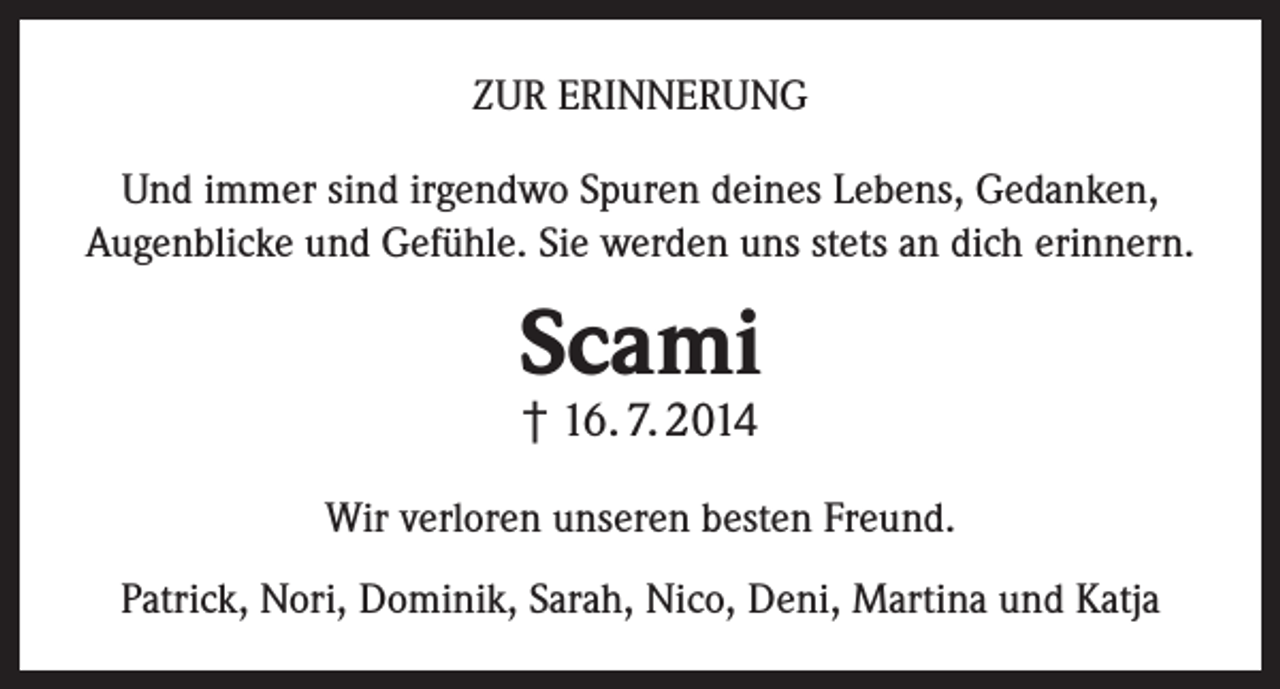<p>ZUR ERINNERUNG<br />Und immer sind irgendwo Spuren deines Lebens, Gedanken,<br />Augenblicke und Gefühle. Sie werden uns stets an dich erinnern.</p><p>Scami<br />† 16. 7. 2014</p><p>Wir verloren unseren besten Freund.<br />Patrick, Nori, Dominik, Sarah, Nico, Deni, Martina und Katja</p>