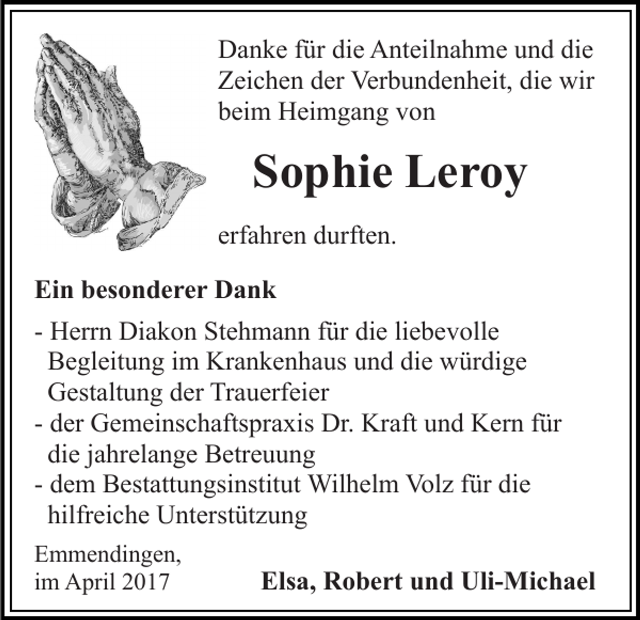 <p>Danke für die Anteilnahme und die<br />Zeichen der Verbundenheit, die wir<br />beim Heimgang von</p><p>Sophie Leroy<br />erfahren durften.<br />Ein besonderer Dank<br />- Herrn Diakon Stehmann für die liebevolle<br />Begleitung im Krankenhaus und die würdige<br />Gestaltung der Trauerfeier<br />- der Gemeinschaftspraxis Dr. Kraft und Kern für<br />die jahrelange Betreuung<br />- dem Bestattungsinstitut Wilhelm Volz für die<br />hilfreiche Unterstützung<br />Emmendingen,<br />im April 2017</p><p>Elsa, Robert und Uli-Michael</p>