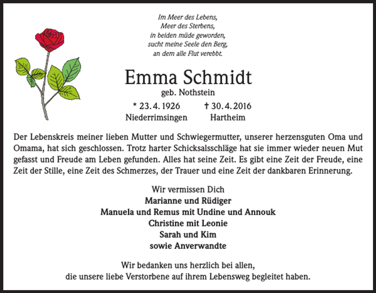 <p>Im Meer des Lebens,<br />Meer des Sterbens,<br />in beiden müde geworden,<br />sucht meine Seele den Berg,<br />an dem alle Flut verebbt.</p><p>Emma Schmidt</p><p>geb. Nothstein<br />* 23. 4. 1926<br />= 30. 4. 2016<br />Niederrimsingen<br />Hartheim</p><p>Der Lebenskreis meiner lieben Mutter und Schwiegermutter, unserer herzensguten Oma und<br />Omama, hat sich geschlossen. Trotz harter Schicksalsschläge hat sie immer wieder neuen Mut<br />gefasst und Freude am Leben gefunden. Alles hat seine Zeit. Es gibt eine Zeit der Freude, eine<br />Zeit der Stille, eine Zeit des Schmerzes, der Trauer und eine Zeit der dankbaren Erinnerung.<br />Wir vermissen Dich<br />Marianne und Rüdiger<br />Manuela und Remus mit Undine und Annouk<br />Christine mit Leonie<br />Sarah und Kim<br />sowie Anverwandte<br />Wir bedanken uns herzlich bei allen,<br />die unsere liebe Verstorbene auf ihrem Lebensweg begleitet haben.</p>