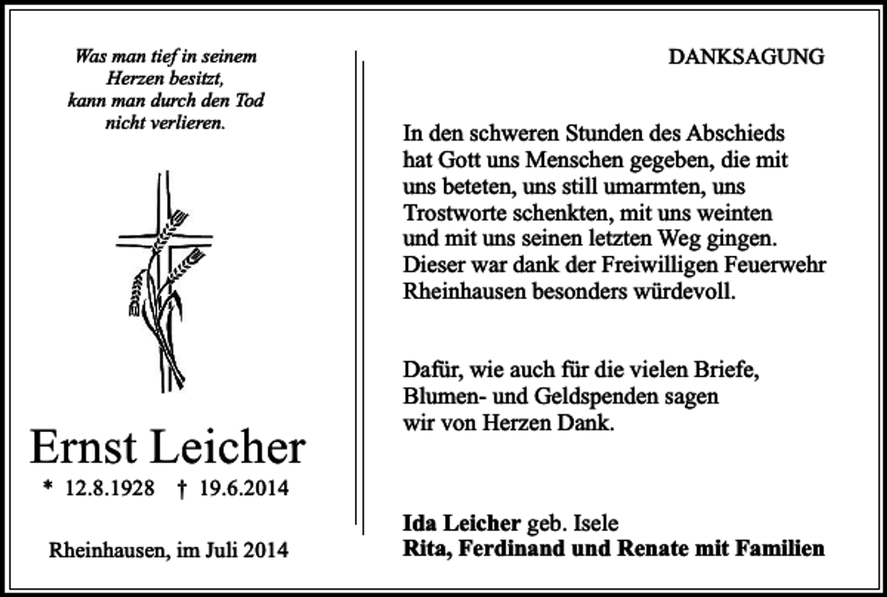 <p>Was man tief in seinem<br />Herzen besitzt,<br />kann man durch den Tod<br />nicht verlieren.</p><p>Ernst Leicher<br />* 12.8.1928</p><p>DANKSAGUNG</p><p>In den schweren Stunden des Abschieds<br />hat Gott uns Menschen gegeben, die mit<br />uns beteten, uns still umarmten, uns<br />Trostworte schenkten, mit uns weinten<br />und mit uns seinen letzten Weg gingen.<br />Dieser war dank der Freiwilligen Feuerwehr<br />Rheinhausen besonders würdevoll.<br />Dafür, wie auch für die vielen Briefe,<br />Blumen- und Geldspenden sagen<br />wir von Herzen Dank.</p><p>† 19.6.2014</p><p>Rheinhausen, im Juli 2014</p><p>Ida Leicher geb. Isele<br />Rita, Ferdinand und Renate mit Familien</p>