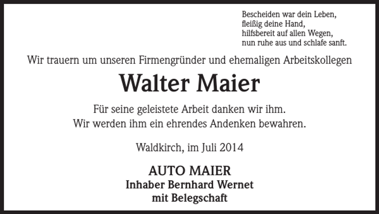 <p>Bescheiden war dein Leben,<br />fleißig deine Hand,<br />hilfsbereit auf allen Wegen,<br />nun ruhe aus und schlafe sanft.</p><p>Wir trauern um unseren Firmengründer und ehemaligen Arbeitskollegen</p><p>Walter Maier<br />Für seine geleistete Arbeit danken wir ihm.<br />Wir werden ihm ein ehrendes Andenken bewahren.<br />Waldkirch, im Juli 2014</p><p>AUTO MAIER</p><p>Inhaber Bernhard Wernet<br />mit Belegschaft</p>