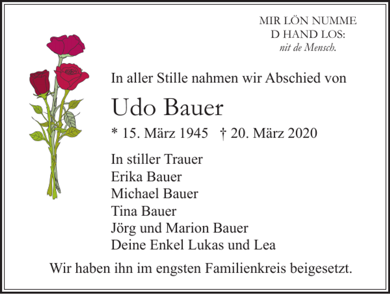 <p>MIR LÖN NUMME<br />D HAND LOS:<br />nit de Mensch.</p><p>In aller Stille nahmen wir Abschied von</p><p>Udo Bauer<br />* 15. März 1945 † 20. März 2020<br />In stiller Trauer<br />Erika Bauer<br />Michael Bauer<br />Tina Bauer<br />Jörg und Marion Bauer<br />Deine Enkel Lukas und Lea<br />Wir haben ihn im engsten Familienkreis beigesetzt.</p>
