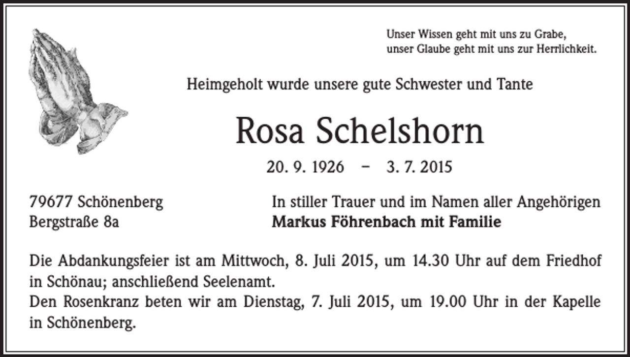 <p>Unser Wissen geht mit uns zu Grabe,<br />unser Glaube geht mit uns zur Herrlichkeit.</p><p>Heimgeholt wurde unsere gute Schwester und Tante</p><p>Rosa Schelshorn<br />20. 9. 1926 – 3. 7. 2015<br />79677 Schönenberg<br />Bergstraße 8a</p><p>In stiller Trauer und im Namen aller Angehörigen<br />Markus Föhrenbach mit Familie</p><p>Die Abdankungsfeier ist am Mittwoch, 8. Juli 2015, um 14.30 Uhr auf dem Friedhof<br />in Schönau; anschließend Seelenamt.<br />Den Rosenkranz beten wir am Dienstag, 7. Juli 2015, um 19.00 Uhr in der Kapelle<br />in Schönenberg.</p>