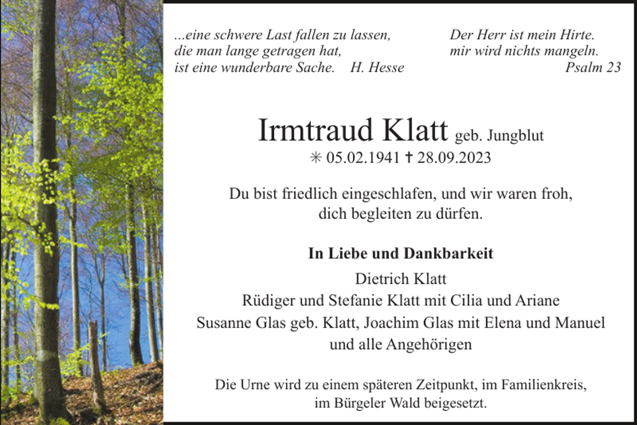 <p>...eine schwere Last fallen zu lassen,<br />die man lange getragen hat,<br />ist eine wunderbare Sache. H. Hesse</p><p>Der Herr ist mein Hirte.<br />mir wird nichts mangeln.<br />Psalm 23</p><p>Irmtraud Klatt geb. Jungblut<br />✳ 05.02.1941 ✝ 28.09.2023<br />Du bist friedlich eingeschlafen, und wir waren froh,<br />dich begleiten zu dürfen.<br />In Liebe und Dankbarkeit<br />Dietrich Klatt<br />Rüdiger und Stefanie Klatt mit Cilia und Ariane<br />Susanne Glas geb. Klatt, Joachim Glas mit Elena und Manuel<br />und alle Angehörigen<br />Die Urne wird zu einem späteren Zeitpunkt, im Familienkreis,<br />im Bürgeler Wald beigesetzt.</p>