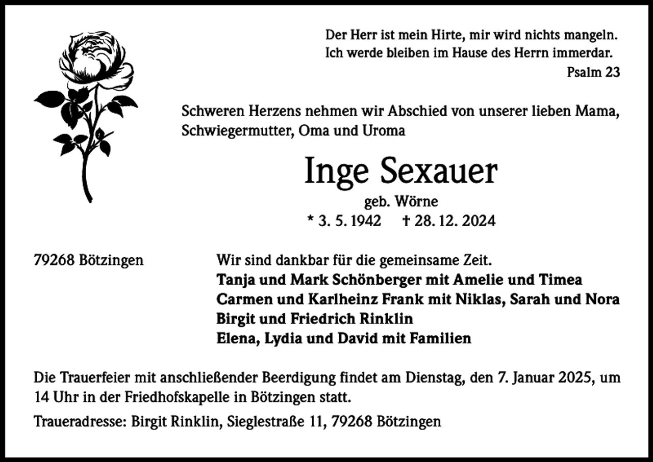 <p>Der Herr ist mein Hirte, mir wird nichts mangeln.<br />Ich werde bleiben im Hause des Herrn immerdar.</p><p>Psalm 23</p><p>Schweren Herzens nehmen wir Abschied von unserer lieben Mama,<br />Schwiegermutter, Oma und Uroma</p><p>Inge Sexauer<br />geb. Wörne<br />* 3. 5. 1942 † 28. 12. 2024</p><p>79268 Bötzingen</p><p>Wir sind dankbar für die gemeinsame Zeit.<br />Tanja und Mark Schönberger mit Amelie und Timea<br />Carmen und Karlheinz Frank mit Niklas, Sarah und Nora<br />Birgit und Friedrich Rinklin<br />Elena, Lydia und David mit Familien</p><p>Die Trauerfeier mit anschließender Beerdigung findet am Dienstag, den 7. Januar 2025, um<br />14 Uhr in der Friedhofskapelle in Bötzingen statt.<br />Traueradresse: Birgit Rinklin, Sieglestraße 11, 79268 Bötzingen</p>