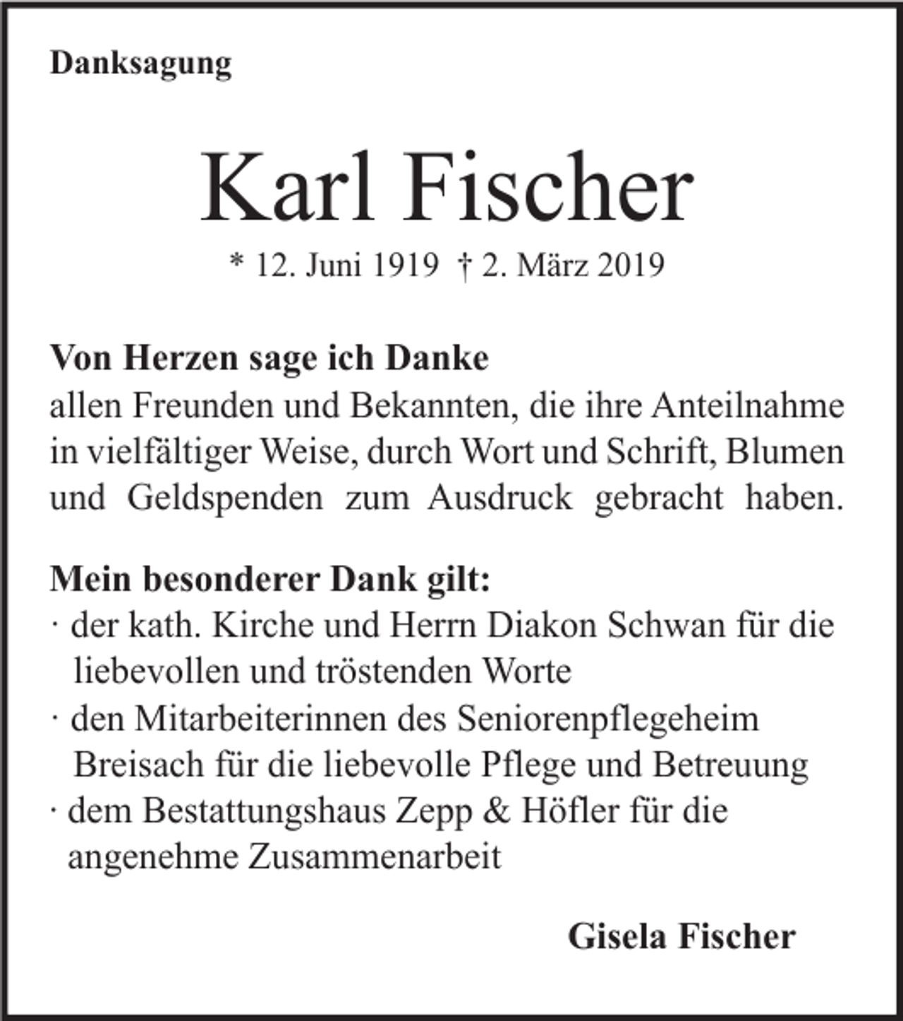<p>Danksagung</p><p>Karl Fischer<br />* 12. Juni 1919 † 2. März 2019</p><p>Von Herzen sage ich Danke<br />allen Freunden und Bekannten, die ihre Anteilnahme<br />in vielfältiger Weise, durch Wort und Schrift, Blumen<br />und Geldspenden zum Ausdruck gebracht haben.<br />Mein besonderer Dank gilt:<br />· der kath. Kirche und Herrn Diakon Schwan für die<br />liebevollen und tröstenden Worte<br />· den Mitarbeiterinnen des Seniorenpflegeheim<br />Breisach für die liebevolle Pflege und Betreuung<br />∙ dem Bestattungshaus Zepp &amp; Höfler für die<br />angenehme Zusammenarbeit<br />Gisela Fischer</p>