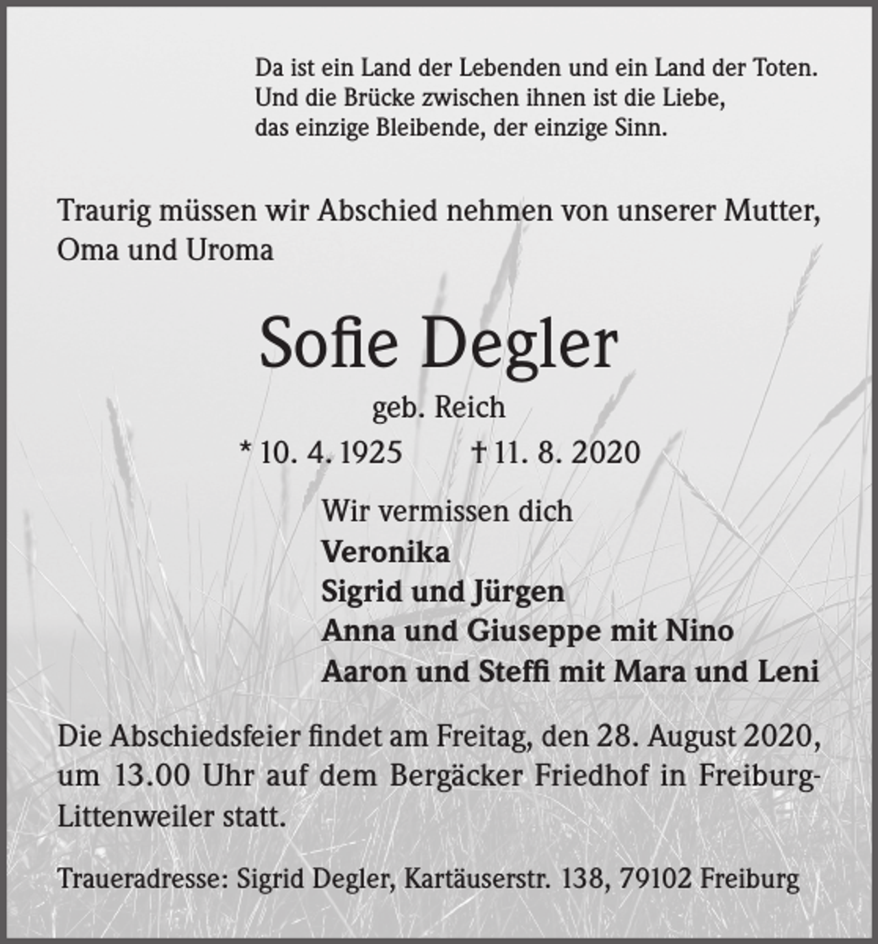 <p>Da ist ein Land der Lebenden und ein Land der Toten.<br />Und die Brücke zwischen ihnen ist die Liebe,<br />das einzige Bleibende, der einzige Sinn.</p><p>Traurig müssen wir Abschied nehmen von unserer Mutter,<br />Oma und Uroma</p><p>Sofie Degler<br />geb. Reich<br />* 10. 4. 1925 † 11. 8. 2020<br />Wir vermissen dich<br />Veronika<br />Sigrid und Jürgen<br />Anna und Giuseppe mit Nino<br />Aaron und Steffi mit Mara und Leni<br />Die Abschiedsfeier findet am Freitag, den 28. August 2020,<br />um 13.00 Uhr auf dem Bergäcker Friedhof in FreiburgLittenweiler statt.<br />Traueradresse: Sigrid Degler, Kartäuserstr. 138, 79102 Freiburg</p>