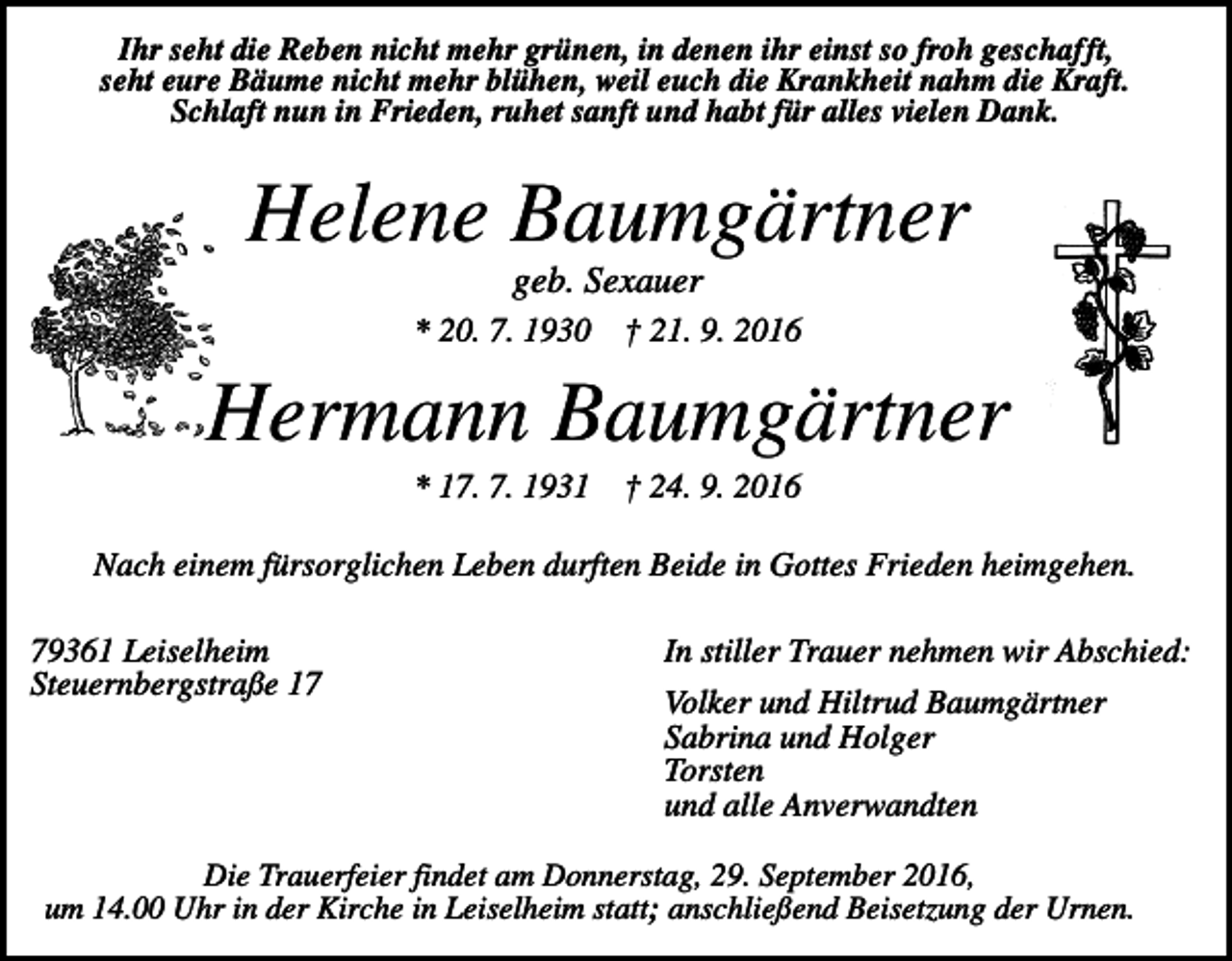 <p>Ihr seht die Reben nicht mehr grünen, in denen ihr einst so froh geschafft,<br />seht eure Bäume nicht mehr blühen, weil euch die Krankheit nahm die Kraft.<br />Schlaft nun in Frieden, ruhet sanft und habt für alles vielen Dank.</p><p>Helene Baumgärtner<br />geb. Sexauer<br />* 20. 7. 1930</p><p>† 21. 9. 2016</p><p>Hermann Baumgärtner<br />* 17. 7. 1931</p><p>† 24. 9. 2016</p><p>Nach einem fürsorglichen Leben durften Beide in Gottes Frieden heimgehen.<br />79361 Leiselheim<br />Steuernbergstraße 17</p><p>In stiller Trauer nehmen wir Abschied:<br />Volker und Hiltrud Baumgärtner<br />Sabrina und Holger<br />Torsten<br />und alle Anverwandten</p><p>Die Trauerfeier findet am Donnerstag, 29. September 2016,<br />um 14.00 Uhr in der Kirche in Leiselheim statt; anschließend Beisetzung der Urnen.</p>