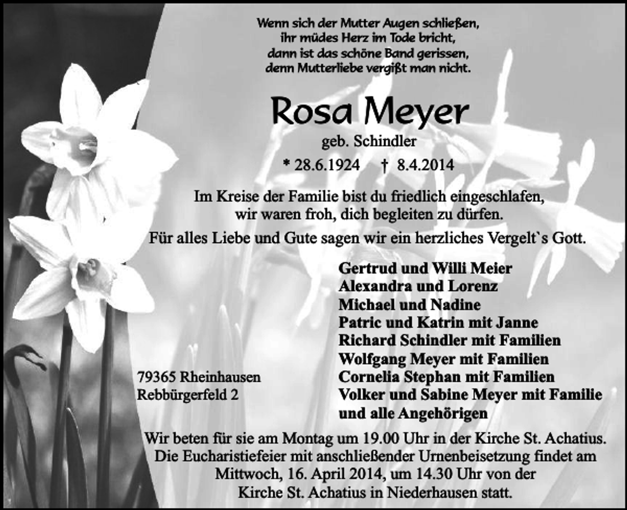 <p>Wenn sich der Mutter Augen schließen,<br />ihr müdes Herz im Tode bricht,<br />dann ist das schöne Band gerissen,<br />denn Mutterliebe vergißt man nicht.</p><p>Rosa Meyer<br />geb. Schindler</p><p>* 28.6.1924</p><p>† 8.4.2014</p><p>Im Kreise der Familie bist du friedlich eingeschlafen,<br />wir waren froh, dich begleiten zu dürfen.<br />Für alles Liebe und Gute sagen wir ein herzliches Vergelt`s Gott.</p><p>79365 Rheinhausen<br />Rebbürgerfeld 2</p><p>Gertrud und Willi Meier<br />Alexandra und Lorenz<br />Michael und Nadine<br />Patric und Katrin mit Janne<br />Richard Schindler mit Familien<br />Wolfgang Meyer mit Familien<br />Cornelia Stephan mit Familien<br />Volker und Sabine Meyer mit Familie<br />und alle Angehörigen</p><p>Wir beten für sie am Montag um 19.00 Uhr in der Kirche St. Achatius.<br />Die Eucharistiefeier mit anschließender Urnenbeisetzung findet am<br />Mittwoch, 16. April 2014, um 14.30 Uhr von der<br />Kirche St. Achatius in Niederhausen statt.</p>