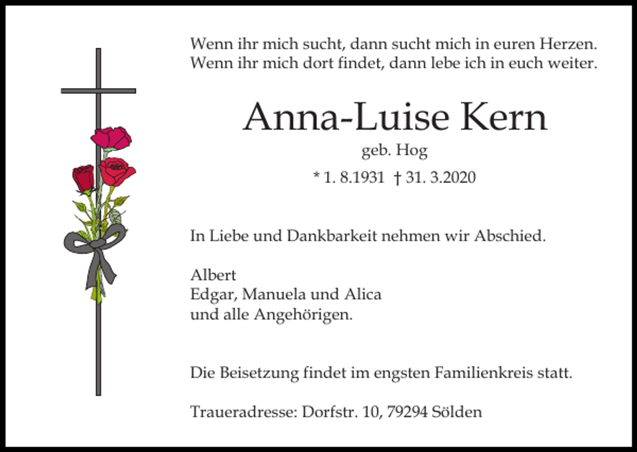 <p>Wenn ihr mich sucht, dann sucht mich in euren Herzen.<br />Wenn ihr mich dort findet, dann lebe ich in euch weiter.</p><p>Anna-Luise Kern<br />geb. Hog</p><p>* 1. 8.1931 † 31. 3.2020</p><p>In Liebe und Dankbarkeit nehmen wir Abschied.</p><p>Albert<br />Edgar, Manuela und Alica<br />und alle Angehörigen.</p><p>Die Beisetzung findet im engsten Familienkreis statt.<br />Traueradresse: Dorfstr. 10, 79294 Sölden</p>